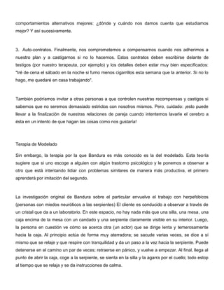 comportamientos alternativos mejores: ¿dónde y cuándo nos damos cuenta que estudiamos
mejor? Y así sucesivamente.



3. Auto-contratos. Finalmente, nos comprometemos a compensarnos cuando nos adherimos a
nuestro plan y a castigarnos si no lo hacemos. Estos contratos deben escribirse delante de
testigos (por nuestro terapeuta, por ejemplo) y los detalles deben estar muy bien especificados:
"Iré de cena el sábado en la noche si fumo menos cigarrillos esta semana que la anterior. Si no lo
hago, me quedaré en casa trabajando".



También podríamos invitar a otras personas a que controlen nuestras recompensas y castigos si
sabemos que no seremos demasiado estrictos con nosotros mismos. Pero, cuidado: ¡esto puede
llevar a la finalización de nuestras relaciones de pareja cuando intentemos lavarle el cerebro a
ésta en un intento de que hagan las cosas como nos gustaría!




Terapia de Modelado

Sin embargo, la terapia por la que Bandura es más conocido es la del modelado. Esta teoría
sugiere que si uno escoge a alguien con algún trastorno psicológico y le ponemos a observar a
otro que está intentando lidiar con problemas similares de manera más productiva, el primero
aprenderá por imitación del segundo.



La investigación original de Bandura sobre el particular envuelve el trabajo con herpefóbicos
(personas con miedos neuróticos a las serpientes) El cliente es conducido a observar a través de
un cristal que da a un laboratorio. En este espacio, no hay nada más que una silla, una mesa, una
caja encima de la mesa con un candado y una serpiente claramente visible en su interior. Luego,
la persona en cuestión ve cómo se acerca otra (un actor) que se dirige lenta y temerosamente
hacia la caja. Al principio actúa de forma muy aterradora; se sacude varias veces, se dice a sí
mismo que se relaje y que respire con tranquilidad y da un paso a la vez hacia la serpiente. Puede
detenerse en el camino un par de veces; retraerse en pánico, y vuelve a empezar. Al final, llega al
punto de abrir la caja, coge a la serpiente, se sienta en la silla y la agarra por el cuello; todo estop
al tiempo que se relaja y se da instrucciones de calma.
 