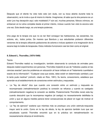 Después que el cliente ha visto todo esto (sin duda, con su boca abierta durante toda la
observación), se le invita a que él mismo lo intente. Imagínense, él sabe que la otra persona es un
actor (¡no hay decepción aquí; solo modelado!) Y aún así, muchas personas, fóbicos crónicos, se
embarcan en la rutina completa desde el primer intento, incluso cuando han visto la escena solo
una vez. Esta desde luego, es una terapia poderosa.



Una pega de la terapia era que no es tan fácil conseguir las habitaciones, las serpientes, los
actores, etc., todos juntos. De manera que Bandura y sus estudiantes probaron diferentes
versiones de la terapia utilizando grabaciones de actores e incluso apelaron a la imaginación de la
escena bajo la tutela de terapeutas. Estos métodos funcionaron casi tan bien como el original.



8. Edward L. Thorndike, (1874-1949)

Teoria
Edward Thorndike realizó su investigación, también observando la conducta de animales pero
después realizó experimentos con personas. Thorndike implantó el uso de "métodos usados en las
ciencias exactas" para los problemas en educación al hacer énfasis en el "tratamiento cuantitativo
exacto de la información". "Cualquier cosa que exista, debe existir en determinada cantidad y por
lo tanto pude medirse" (Johcich, citado en Rizo, 1991). Su teoría, conexionismo, establece que
aprender es el establecimiento de conexiones entren estímulos y respuestas.

   La "ley de efecto" dice que cuando una conexión entre un estímulo y respuesta es
  recompensado (retroalimentación positiva) la conexión se refuerza y cuando es castigado
  (retroalimentación negativa) la conexión se debilita. Posteriormente Thorndike revisó esta ley
  cuando descubrió que la recompensa negativa (el castigo) no necesariamente debilitaba la
  unión y que en alguna medida parecía tener consecuencias de placer en lugar de motivar el
  comportamiento.
   La "ley de ejercicio" sostiene que mientras más se practique una unión estimulo-respuesta
  mayor será la unión. Como en la ley de efecto, la ley de ejercicio también tuvo que ser
  actualizada cuando Thorndike encontró que en la práctica sin retroalimentación no
  necesariamente refuerza el rendimiento.
 