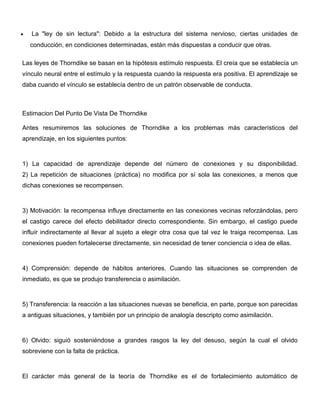 La "ley de sin lectura": Debido a la estructura del sistema nervioso, ciertas unidades de
  conducción, en condiciones determinadas, están más dispuestas a conducir que otras.

Las leyes de Thorndike se basan en la hipótesis estímulo respuesta. El creía que se establecía un
vínculo neural entre el estímulo y la respuesta cuando la respuesta era positiva. El aprendizaje se
daba cuando el vínculo se establecía dentro de un patrón observable de conducta.



Estimacion Del Punto De Vista De Thorndike

Antes resumiremos las soluciones de Thorndike a los problemas más característicos del
aprendizaje, en los siguientes puntos:



1) La capacidad de aprendizaje depende del número de conexiones y su disponibilidad.
2) La repetición de situaciones (práctica) no modifica por sí sola las conexiones, a menos que
dichas conexiones se recompensen.



3) Motivación: la recompensa influye directamente en las conexiones vecinas reforzándolas, pero
el castigo carece del efecto debilitador directo correspondiente. Sin embargo, el castigo puede
influír indirectamente al llevar al sujeto a elegir otra cosa que tal vez le traiga recompensa. Las
conexiones pueden fortalecerse directamente, sin necesidad de tener conciencia o idea de ellas.



4) Comprensión: depende de hábitos anteriores. Cuando las situaciones se comprenden de
inmediato, es que se produjo transferencia o asimilación.



5) Transferencia: la reacción a las situaciones nuevas se beneficia, en parte, porque son parecidas
a antiguas situaciones, y también por un principio de analogía descripto como asimilación.



6) Olvido: siguió sosteniéndose a grandes rasgos la ley del desuso, según la cual el olvido
sobreviene con la falta de práctica.



El carácter más general de la teoría de Thorndike es el de fortalecimiento automático de
 