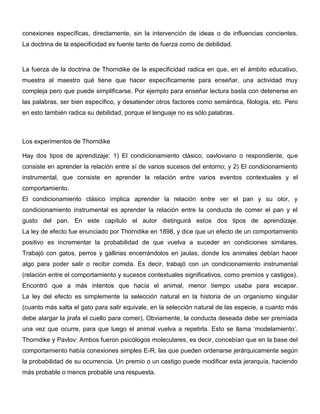 conexiones específicas, directamente, sin la intervención de ideas o de influencias concientes.
La doctrina de la especificidad es fuente tanto de fuerza como de debilidad.



La fuerza de la doctrina de Thorndike de la especificidad radica en que, en el ámbito educativo,
muestra al maestro qué tiene que hacer específicamente para enseñar, una actividad muy
compleja pero que puede simplificarse. Por ejemplo para enseñar lectura basta con detenerse en
las palabras, ser bien específico, y desatender otros factores como semántica, filología, etc. Pero
en esto también radica su debilidad, porque el lenguaje no es sólo palabras.



Los experimentos de Thorndike

Hay dos tipos de aprendizaje: 1) El condicionamiento clásico, oavloviano o respondiente, que
consiste en aprender la relación entre sí de varios sucesos del entorno; y 2) El condicionamiento
instrumental, que consiste en aprender la relación entre varios eventos contextuales y el
comportamiento.
El condicionamiento clásico implica aprender la relación entre ver el pan y su olor, y
condicionamiento instrumental es aprender la relación entre la conducta de comer el pan y el
gusto del pan. En este capítulo el autor distinguirá estos dos tipos de aprendizaje.
La ley de efecto fue enunciado por Thorndike en 1898, y dice que un efecto de un comportamiento
positivo es incrementar la probabilidad de que vuelva a suceder en condiciones similares.
Trabajó con gatos, perros y gallinas encerrándolos en jaulas, donde los animales debían hacer
algo para poder salir o recibir comida. Es decir, trabajó con un condicionamiento instrumental
(relación entre el comportamiento y sucesos contextuales significativos, como premios y castigos).
Encontró que a más intentos que hacía el animal, menor tiempo usaba para escapar.
La ley del efecto es simplemente la selección natural en la historia de un organismo singular
(cuanto más salta el gato para salir equivale, en la selección natural de las especie, a cuanto más
debe alargar la jirafa el cuello para comer). Obviamente, la conducta deseada debe ser premiada
una vez que ocurre, para que luego el animal vuelva a repetirla. Esto se llama ‘modelamiento’.
Thorndike y Pavlov: Ambos fueron psicólogos moleculares, es decir, concebían que en la base del
comportamiento había conexiones simples E-R, las que pueden ordenarse jerárquicamente según
la probabilidad de su ocurrencia. Un premio o un castigo puede modificar esta jerarquía, haciendo
más probable o menos probable una respuesta.
 