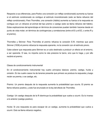 Respecto a sus diferencias, para Pavlov una conexión (un reflejo condicionado) aumenta su fuerza
si el estímulo condicionado es contiguo al estímulo incondicionado (esto se llama refuerzo del
reflejo condicionado). Para Thorndike, una conexión (hábito) aumenta su fuerza si la respuesta es
contigua con un refuerzo al animal del tipo premio o castigo (esto se llama refuerzo del hábito).
Estas explicaciones del aprendizaje en términos de conexiones pueden también hacerse desde en
punto de vista molar, en términos de contingencias y correlaciones (entre el EI y el EC, o entre R y
el premio).



Thorndike y Skinner: Para Thorndike el premio refuerza la conexión E-R, mientras que para
Skinner (1938) el premio refuerza la respuesta operante, no la conexión con el estímulo previo.

Cabe aclarar que respuesta para Skinner es un acto destinado a producir un efecto en el entorno,
a ser operante. O sea, no importa como la rata presione la barra, sino que lo haga, y por ello
recibirá el premio.



Clases de condicionamiento instrumental

En el condicionamiento instrumental hay cuatro principios básicos: premio, castigo, huída y
omisión. En los cuatro casos ha de tenerse presente que primero se produce la respuesta y luego
recién se premia, o se castiga, etc.



Premio: Un premio después de la respuesta aumenta la probabilidad que ocurra. El premio se
llama refuerzo positivo, y esto fue enunciado en la ley del efecto de Thorndike.



Castigo: Un castigo después de la R disminuye la probabilidad que vuelva a ocurrir. Es lo inverso
a lo anterior (castigo positivo).



Huída: Si una respuesta es para escapar de un castigo, aumenta la probabilidad que vuelva a
ocurrir. Esto se llama refuerzo negativo.
 
