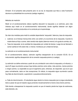 Omisión: Si el presente está presente pero no se da, la respuesta que lleva a esta frustración
decrece su probabilidad de ocurrencia (castigo negativo).



Métodos de medición

Medir en el condicionamiento clásico significa descubrir la respuesta a un estímulo, pero más
interesa aquí medir en el condicionamiento instrumental, donde significa detectar con algún
aparato los cambios producidos en la conducta por el aprendizaje.



Se citan dos medidas para medir la variable dependiente ‘respuesta’: latencia y tasa de respuesta.

   Latencia: es el tiempo transcurrido entre una señal y la ocurrencia de la respuesta. Cuando la
   madre llama al hijo a comer, éste vendrá más rápido (latencia menor) si le gusta la comida, etc.
   Tasa de respuesta: es la cantidad de respuestas por unidad de tiempo. Luego de ser llamado a
   comer (señal) el niño dará más -o menos- mordiscos por unidad de tiempo.

La extinción en el condicionamiento instrumental

En el condicionamiento clásico, extinción significa desaparición de la conexión EC-EI. En el
instrumental, significa desaparición de la conexión respuesta-premio (o castigo).



La extinción se define entonces a partir de una correlación cero entre la respuesta y el refuerzo, o
sea la R sigue ocurriendo aunque haya tantos premios como antes, más premios, menos premios
o ningún premio. Lo esperable es que el organismo pare, entonces, de responder, que es lo que
pasa normalmente, salvo en tres excepciones. En efecto, la respuesta sigue ocurriendo cuando
hay falta de discriminación, superstición o psuedocondicionamiento.



a. Falta de discriminación.- El estudiante sigue dando la misma respuesta (por ej sigue estudiando
bien) a pesar de que el maestro sigue poniendo mecánicamente la misma nota (mismo premio).

Sólo tiende a desaparecer la respuesta cuando ve que el maestro pierde las hojas de exámenes,
está distraído, etc.
 