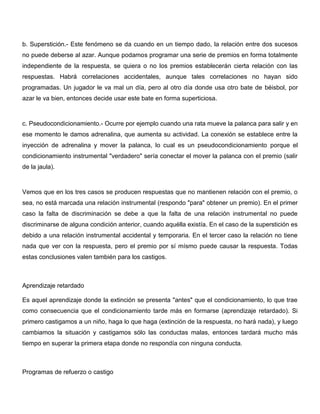 b. Superstición.- Este fenómeno se da cuando en un tiempo dado, la relación entre dos sucesos
no puede deberse al azar. Aunque podamos programar una serie de premios en forma totalmente
independiente de la respuesta, se quiera o no los premios establecerán cierta relación con las
respuestas. Habrá correlaciones accidentales, aunque tales correlaciones no hayan sido
programadas. Un jugador le va mal un día, pero al otro día donde usa otro bate de béisbol, por
azar le va bien, entonces decide usar este bate en forma superticiosa.



c. Pseudocondicionamiento.- Ocurre por ejemplo cuando una rata mueve la palanca para salir y en
ese momento le damos adrenalina, que aumenta su actividad. La conexión se establece entre la
inyección de adrenalina y mover la palanca, lo cual es un pseudocondicionamiento porque el
condicionamiento instrumental "verdadero" sería conectar el mover la palanca con el premio (salir
de la jaula).



Vemos que en los tres casos se producen respuestas que no mantienen relación con el premio, o
sea, no está marcada una relación instrumental (respondo "para" obtener un premio). En el primer
caso la falta de discriminación se debe a que la falta de una relación instrumental no puede
discriminarse de alguna condición anterior, cuando aquélla existía. En el caso de la superstición es
debido a una relación instrumental accidental y temporaria. En el tercer caso la relación no tiene
nada que ver con la respuesta, pero el premio por sí mísmo puede causar la respuesta. Todas
estas conclusiones valen también para los castigos.



Aprendizaje retardado

Es aquel aprendizaje donde la extinción se presenta "antes" que el condicionamiento, lo que trae
como consecuencia que el condicionamiento tarde más en formarse (aprendizaje retardado). Si
primero castigamos a un niño, haga lo que haga (extinción de la respuesta, no hará nada), y luego
cambiamos la situación y castigamos sólo las conductas malas, entonces tardará mucho más
tiempo en superar la primera etapa donde no respondía con ninguna conducta.



Programas de refuerzo o castigo
 