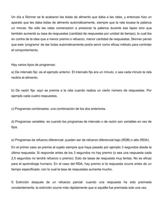 Un día a Skinner se le acabaron las bolas de alimento que daba a las ratas, y entonces hizo un
aparato que les daba bolas de alimento automáticamente, siempre que la rata tocase la palanca
un minuto. No sólo las ratas comenzaron a presionar la palanca durante ese lapso sino que
también aumentó su tasa de respuestas (cantidad de respuestas por unidad de tiempo), lo cual iba
en contra de la idea que a menor premio o refuerzo, menor cantidad de respuestas. Skinner pensó
que este ‘programa’ de dar bolas automáticamente podía servir como eficaz método para controlar
el comportamiento.



Hay varios tipos de programas:

a) De intervalo fijo: es el ejemplo anterior. El intervalo fijo era un minuto, o sea cada minuto la rata
recibía el alimento.



b) De razón fija: aquí se premia a la rata cuando realiza un cierto número de respuestas. Por
ejemplo cada cuatro respuestas.



c) Programas combinados: una combinación de los dos anteriores.



d) Programas variables: es cuando los programas de intervalo o de razón son variables en vez de
fijos.



e) Programas de refuerzo diferencial: pueden ser de refuerzo diferencial bajo (RDB) o alto (RDA).

En el primer caso se premia al sujeto siempre que haya pasado por ejemplo 3 segundos desde la
última respuesta. Si responde antes de los 3 segundos no hay premio (o sea una respuesta cada
2,5 segundos no tendrá refuerzo o premio). Esto da tasas de respuesta muy lentas. No es eficaz
para el aprendizaje humano. En el caso del RDA, hay premio si la respuesta ocurre antes de un
tiempo especificado, con lo cual la tasa de respuestas aumenta mucho.



f) Extinción después de un refuerzo parcial: cuando una respuesta ha sido premiada
constantemente, la extinción ocurre más rápidamente que si aquélla fue premiada solo una vez.
 