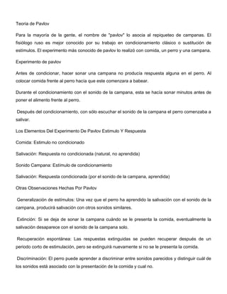 Teoria de Pavlov

Para la mayoría de la gente, el nombre de "pavlov" lo asocia al repiqueteo de campanas. El
fisiólogo ruso es mejor conocido por su trabajo en condicionamiento clásico o sustitución de
estímulos. El experimento más conocido de pavlov lo realizó con comida, un perro y una campana.

Experimento de pavlov

Antes de condicionar, hacer sonar una campana no producía respuesta alguna en el perro. Al
colocar comida frente al perro hacía que este comenzara a babear.

Durante el condicionamiento con el sonido de la campana, esta se hacía sonar minutos antes de
poner el alimento frente al perro.

Después del condicionamiento, con sólo escuchar el sonido de la campana el perro comenzaba a
salivar.

Los Elementos Del Experimento De Pavlov Estimulo Y Respuesta

Comida: Estimulo no condicionado

Salivación: Respuesta no condicionada (natural, no aprendida)

Sonido Campana: Estímulo de condicionamiento

Salivación: Respuesta condicionada (por el sonido de la campana, aprendida)

Otras Observaciones Hechas Por Pavlov

Generalización de estímulos: Una vez que el perro ha aprendido la salivación con el sonido de la
campana, producirá salivación con otros sonidos similares.

Extinción: Si se deja de sonar la campana cuándo se le presenta la comida, eventualmente la
salivación desaparece con el sonido de la campana solo.

Recuperación espontánea: Las respuestas extinguidas se pueden recuperar después de un
periodo corto de estimulación, pero se extinguirá nuevamente si no se le presenta la comida.

Discriminación: El perro puede aprender a discriminar entre sonidos parecidos y distinguir cuál de
los sonidos está asociado con la presentación de la comida y cual no.
 