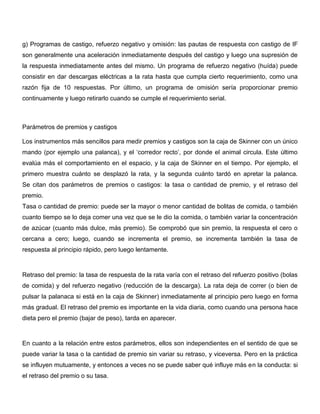 g) Programas de castigo, refuerzo negativo y omisión: las pautas de respuesta con castigo de IF
son generalmente una aceleración inmediatamente después del castigo y luego una supresión de
la respuesta inmediatamente antes del mismo. Un programa de refuerzo negativo (huída) puede
consistir en dar descargas eléctricas a la rata hasta que cumpla cierto requerimiento, como una
razón fija de 10 respuestas. Por último, un programa de omisión sería proporcionar premio
continuamente y luego retirarlo cuando se cumple el requerimiento serial.



Parámetros de premios y castigos

Los instrumentos más sencillos para medir premios y castigos son la caja de Skinner con un único
mando (por ejemplo una palanca), y el ‘corredor recto’, por donde el animal circula. Este último
evalúa más el comportamiento en el espacio, y la caja de Skinner en el tiempo. Por ejemplo, el
primero muestra cuánto se desplazó la rata, y la segunda cuánto tardó en apretar la palanca.
Se citan dos parámetros de premios o castigos: la tasa o cantidad de premio, y el retraso del
premio.
Tasa o cantidad de premio: puede ser la mayor o menor cantidad de bolitas de comida, o también
cuanto tiempo se lo deja comer una vez que se le dio la comida, o también variar la concentración
de azúcar (cuanto más dulce, más premio). Se comprobó que sin premio, la respuesta el cero o
cercana a cero; luego, cuando se incrementa el premio, se incrementa también la tasa de
respuesta al principio rápido, pero luego lentamente.



Retraso del premio: la tasa de respuesta de la rata varía con el retraso del refuerzo positivo (bolas
de comida) y del refuerzo negativo (reducción de la descarga). La rata deja de correr (o bien de
pulsar la palanaca si está en la caja de Skinner) inmediatamente al principio pero luego en forma
más gradual. El retraso del premio es importante en la vida diaria, como cuando una persona hace
dieta pero el premio (bajar de peso), tarda en aparecer.



En cuanto a la relación entre estos parámetros, ellos son independientes en el sentido de que se
puede variar la tasa o la cantidad de premio sin variar su retraso, y viceversa. Pero en la práctica
se influyen mutuamente, y entonces a veces no se puede saber qué influye más en la conducta: si
el retraso del premio o su tasa.
 
