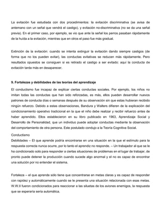 La evitación fue estudiada con dos procedimientos: la evitación discriminativa (se avisa de
antemano con un señal que vendrá el castigo), y evitación no-discriminativa (no se da una señal
previa). En el primer caso, por ejemplo, se vio que ante la señal los perros pasaban rápidamente
de la huída a la evitación, mientras que en otros el paso fue más gradual.



Extinción de la evitación: cuando se intenta extinguir la evitación dando siempre castigos (de
forma que no los pueden evitar), las conductas evitativas se reducen más rápidamente. Pero
resultados opuestos se consiguen si es retirado el castigo a ser evitado: aquí la conducta de
evitación tarda más en desaparecer.



9. Fortalezas y debilidades de las teorias del aprendizaje

El conductismo fue incapaz de explicar ciertas conductas sociales. Por ejemplo, los niños no
imitan todas las conductas que han sido reforzadas, es más, ellos pueden desarrollar nuevos
patrones de conducta días o semanas después de su observación sin que estas hubieran recibido
ningún refuerzo. Debido a estas observaciones, Bandura y Walters difieren de la explicación del
condicionamiento operativo tradicional en la que el niño debe realizar y recibir refuerzo antes de
haber aprendido. Ellos establecieron en su libro publicado en 1963, Aprendizaje Social y
Desarrollo de Personalidad, que un individuo puede adoptar conductas mediante la observación
del comportamiento de otra persona. Este postulado condujo a la Teoría Cognitiva Social.

Conductismo
Debilidades – El que aprende podría encontrarse en una situación en la que el estímulo para la
respuesta correcta nunca ocurre, por lo tanto el aprendiz no responde. – Un trabajador al que se le
ha condicionado solo para responder a ciertas situaciones de problemas en el lugar de trabajar, de
pronto puede detener la producción cuando sucede algo anormal y el no es capaz de encontrar
una solución por no entender el sistema.



Fortaleza – el que aprende sólo tiene que concentrarse en metas claras y es capaz de responder
con rapidez y automáticamente cuando se le presenta una situación relacionada con esas metas.
W.W.II fueron condicionados para reaccionar a las siluetas de los aviones enemigos, la respuesta
que se esperaría sería automática.
 