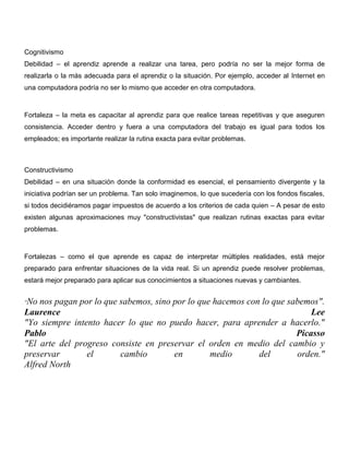 Cognitivismo
Debilidad – el aprendiz aprende a realizar una tarea, pero podría no ser la mejor forma de
realizarla o la más adecuada para el aprendiz o la situación. Por ejemplo, acceder al Internet en
una computadora podría no ser lo mismo que acceder en otra computadora.



Fortaleza – la meta es capacitar al aprendiz para que realice tareas repetitivas y que aseguren
consistencia. Acceder dentro y fuera a una computadora del trabajo es igual para todos los
empleados; es importante realizar la rutina exacta para evitar problemas.



Constructivismo
Debilidad – en una situación donde la conformidad es esencial, el pensamiento divergente y la
iniciativa podrían ser un problema. Tan solo imaginemos, lo que sucedería con los fondos fiscales,
si todos decidiéramos pagar impuestos de acuerdo a los criterios de cada quien – A pesar de esto
existen algunas aproximaciones muy "constructivistas" que realizan rutinas exactas para evitar
problemas.



Fortalezas – como el que aprende es capaz de interpretar múltiples realidades, está mejor
preparado para enfrentar situaciones de la vida real. Si un aprendiz puede resolver problemas,
estará mejor preparado para aplicar sus conocimientos a situaciones nuevas y cambiantes.


"No nos pagan por lo que sabemos, sino por lo que hacemos con lo que sabemos".
Laurence                                                                   Lee
"Yo siempre intento hacer lo que no puedo hacer, para aprender a hacerlo."
Pablo                                                                  Picasso
"El arte del progreso consiste en preservar el orden en medio del cambio y
preservar       el       cambio        en        medio       del       orden."
Alfred North
 