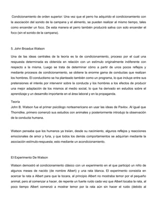 Condicionamiento de orden superior: Una vez que el perro ha adquirido el condicionamiento con
la asociación del sonido de la campana y el alimento, se pueden realizar al mismo tiempo, tales
como encender un foco. De esta manera el perro también producirá saliva con solo encender el
foco (sin el sonido de la campana).




5. John Broadus Watson

Una de las ideas centrales de la teoría es la de condicionamiento, proceso por el cual una
respuesta determinada es obtenida en relación con un estímulo originalmente indiferente con
respecto a la misma. Luego se trata de determinar cómo a partir de unos pocos reflejos y
mediante procesos de condicionamiento, se obtiene la enorme gama de conductas que realizan
los hombres. El conductismo se ha planteado también como un programa, lo que incluye entre sus
pretensiones el interés por intervenir sobre la conducta y los hombres a los efectos de producir
una mejor adaptación de los mismos al medio social, lo que ha derivado en estudios sobre el
aprendizaje y un desarrollo importante en el área laboral y en la propaganda.

Teoría
John B. Watson fue el primer psicólogo norteamericano en usar las ideas de Pavlov. Al igual que
Thorndike, primero comenzó sus estudios con animales y posteriormente introdujo la observación
de la conducta humana.



Watson pensaba que los humanos ya traían, desde su nacimiento, algunos reflejos y reacciones
emocionales de amor y furia, y que todos los demás comportamientos se adquirían mediante la
asociación estímulo-respuesta; esto mediante un acondicionamiento.




El Experimento De Watson

Watson demostró el condicionamiento clásico con un experimento en el que participó un niño de
algunos meses de nacido (de nombre Albert) y una rata blanca. El experimento consistía en
acercar la rata a Albert para que la tocara, al principio Albert no mostraba temor por el pequeño
animal, pero al comenzar a hacer, de repente un fuerte ruido cada vez que Albert tocaba la rata, al
poco tiempo Albert comenzó a mostrar temor por la rata aún sin hacer el ruido (debido al
 