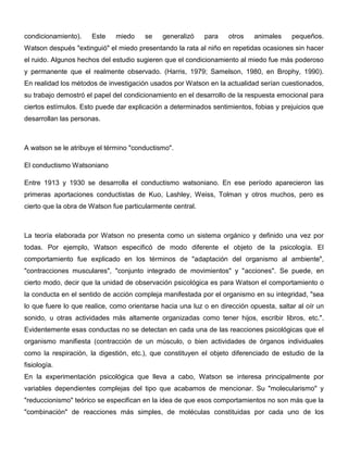 condicionamiento).    Este    miedo     se   generalizó     para   otros   animales     pequeños.
Watson después "extinguió" el miedo presentando la rata al niño en repetidas ocasiones sin hacer
el ruido. Algunos hechos del estudio sugieren que el condicionamiento al miedo fue más poderoso
y permanente que el realmente observado. (Harris, 1979; Samelson, 1980, en Brophy, 1990).
En realidad los métodos de investigación usados por Watson en la actualidad serían cuestionados,
su trabajo demostró el papel del condicionamiento en el desarrollo de la respuesta emocional para
ciertos estímulos. Esto puede dar explicación a determinados sentimientos, fobias y prejuicios que
desarrollan las personas.



A watson se le atribuye el término "conductismo".

El conductismo Watsoniano

Entre 1913 y 1930 se desarrolla el conductismo watsoniano. En ese período aparecieron las
primeras aportaciones conductistas de Kuo, Lashley, Weiss, Tolman y otros muchos, pero es
cierto que la obra de Watson fue particularmente central.



La teoría elaborada por Watson no presenta como un sistema orgánico y definido una vez por
todas. Por ejemplo, Watson especificó de modo diferente el objeto de la psicología. El
comportamiento fue explicado en los términos de "adaptación del organismo al ambiente",
"contracciones musculares", "conjunto integrado de movimientos" y "acciones". Se puede, en
cierto modo, decir que la unidad de observación psicológica es para Watson el comportamiento o
la conducta en el sentido de acción compleja manifestada por el organismo en su integridad, "sea
lo que fuere lo que realice, como orientarse hacia una luz o en dirección opuesta, saltar al oír un
sonido, u otras actividades más altamente organizadas como tener hijos, escribir libros, etc.".
Evidentemente esas conductas no se detectan en cada una de las reacciones psicológicas que el
organismo manifiesta (contracción de un músculo, o bien actividades de órganos individuales
como la respiración, la digestión, etc.), que constituyen el objeto diferenciado de estudio de la
fisiología.
En la experimentación psicológica que lleva a cabo, Watson se interesa principalmente por
variables dependientes complejas del tipo que acabamos de mencionar. Su "molecularismo" y
"reduccionismo" teórico se especifican en la idea de que esos comportamientos no son más que la
"combinación" de reacciones más simples, de moléculas constituidas por cada uno de los
 