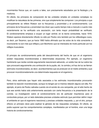 movimientos físicos que, en cuanto a tales, son precisamente estudiados por la fisiología y la
medicina.
En efecto, los principios de composición de las unidades simples en unidades complejas no
modifican la naturaleza de las primeras, sino que simplemente las componen. Los principios a que
principalmente se refiere Watson son la frecuencia y proximidad y el condicionamiento. Los
principios de la frecuencia y proximidad nos dicen que cuanto tiempo más a menudo o cuanto más
recientemente se ha verificado una asociación, con tanta mayor probabilidad se verificará.
El condicionamiento empieza a ocupar un lugar central, en la teoría conductista, hacia 1916.
Watson aparece directamente influido no sólo por Pavlov sino también por los reflexólogos rusos,
es decir, por Secenov, que ya hacia 1860 había afirmado que los actos de la vida consciente e
inconsciente no son más que reflejos y por Bectherev que se interesaba de modo particular por los
reflejos musculares.



El principio de condicionamiento parte del descubrimiento del hecho de que en el organismo
existen respuestas incondicionadas a determinadas situaciones. Por ejemplo, un organismo
hambriento que recibe comida seguramente reaccionará salivando, un súbito haz de luz sobre los
ojos provocará seguramente una contracción de la pupila, etc. la comida y el haz de luz se llaman
estímulos incondicionados, es decir, acontecimientos que se producen en el medio ambiente y que
provocan incondicionadamente una determinada respuesta en el organismo.



Pero, otros estímulos que hayan sido asociados a los estímulos incondicionados provocarán
también la reacción incondicionada, aunque no tengan por si mismos relación alguna con ella. Por
ejemplo, el perro de Pavlov salivaba cuando oía el sonido de una campanita, por el sólo hecho de
que ese sonido había sido anteriormente asociado con cierta frecuencia a la presentación de la
comida. La investigación sobre el condicionamiento era de particular importancia para el
conductista porque, por un lado detectaba precisas unidades estímulo (que permitían definir mejor
el ambiente en que el organismo reacciona) y precisas unidades respuesta, y, por el otro, porque
ofrecía un principio clave para explicar la génesis de las respuestas complejas. En efecto, se
podía suponer que los comportamientos complejos, manifestados por el hombre, eran una larga
historia de condicionamientos.
 