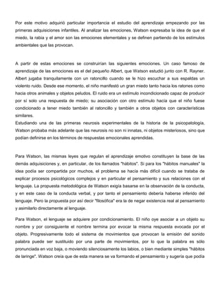 Por este motivo adquirió particular importancia el estudio del aprendizaje empezando por las
primeras adquisiciones infantiles. Al analizar las emociones, Watson expresaba la idea de que el
miedo, la rabia y el amor son las emociones elementales y se definen partiendo de los estímulos
ambientales que las provocan.



A partir de estas emociones se construirían las siguientes emociones. Un caso famoso de
aprendizaje de las emociones es el del pequeño Albert, que Watson estudió junto con R. Rayner.
Albert jugaba tranquilamente con un ratoncillo cuando se le hizo escuchar a sus espaldas un
violento ruido. Desde ese momento, el niño manifestó un gran miedo tanto hacia los ratones como
hacia otros animales y objetos peludos. El ruido era un estímulo incondicionado capaz de producir
por sí solo una respuesta de miedo; su asociación con otro estímulo hacía que el niño fuese
condicionado a tener miedo también al ratoncillo y también a otros objetos con características
similares.
Estudiando una de las primeras neurosis experimentales de la historia de la psicopatología,
Watson probaba más adelante que las neurosis no son ni innatas, ni objetos misteriosos, sino que
podían definirse en los términos de respuestas emocionales aprendidas.



Para Watson, las mismas leyes que regulan el aprendizaje emotivo constituyen la base de las
demás adquisiciones y, en particular, de los llamados "hábitos". Si para los "hábitos manuales" la
idea podía ser compartida por muchos, el problema se hacía más difícil cuando se trataba de
explicar procesos psicológicos complejos y en particular el pensamiento y sus relaciones con el
lenguaje. La propuesta metodológica de Watson exigía basarse en la observación de la conducta,
y en este caso de la conducta verbal, y por tanto el pensamiento debería haberse inferido del
lenguaje. Pero la propuesta por así decir "filosófica" era la de negar existencia real al pensamiento
y asimilarlo directamente al lenguaje.

Para Watson, el lenguaje se adquiere por condicionamiento. El niño oye asociar a un objeto su
nombre y por consiguiente el nombre termina por evocar la misma respuesta evocada por el
objeto. Progresivamente todo el sistema de movimientos que provocan la emisión del sonido
palabra puede ser sustituido por una parte de movimientos, por lo que la palabra es sólo
pronunciada en voz baja, o moviendo silenciosamente los labios, o bien mediante simples "hábitos
de laringe". Watson creía que de esta manera se va formando el pensamiento y sugería que podía
 