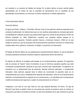 ser reducido a un conjunto de hábitos de laringe. En el plano teórico el punto central estaba
representado por el hecho de que la actividad de pensamiento era un resultado de los
aprendizajes comunicativos y no tenía por sí mismo importancia ni interés cognoscitivo.




6. BurrhusFrederic Skinner

Teoria De Skkiner

Al Igual que Pavlov, Watson y Thorndike, Skinner creía en los patrones estímulo-respuesta de la
conducta condicionada. Su historia tiene que ver con cambios observables de conducta ignorando
la posibilidad de cualquier proceso que pudiera tener lugar en la mente de las personas. El libro de
Skinner publicado en 1948, WaldenTwo, presenta una sociedad utópica basada en el
condicionamiento operante. También escribió Ciencia y Conducta Humana, (1953) en el cual
resalta la manera en que los principios del condicionamiento operatorio funcionan en instituciones
sociales tales como, gobierno, el derecho, la religión, la economía y la educación.



El trabajo de Skinner difiere de sus predecesores (condicionamiento clásico), en que él estudió la
conducta operatoria (conducta voluntaria usada en operaciones dentro del entorno).



El sistema de Skinner al completo está basado en el condicionamiento operante. El organismo
está en proceso de "operar" sobre el ambiente, lo que en términos populares significa que está
irrumpiendo constantemente; haciendo lo que hace. Durante esta "operatividad", el organismo se
encuentra con un determinado tipo de estímulos, llamado estímulo reforzador, o simplemente
reforzador. Este estímulo especial tiene el efecto de incrementar el operante (esto es; el
comportamiento que ocurre inmediatamente después del reforzador). Esto es el condicionamiento
operante: el comportamiento es seguido de una consecuencia, y la naturaleza de la consecuencia
modifica la tendencia del organismo a repetir el comportamiento en el futuro."



Imagínese a una rata en una caja. Esta es una caja especial (llamada, de hecho, "la caja de
Skinner") que tiene un pedal o barra en una pared que cuando se presiona, pone en marcha un
mecanismo que libera una bolita de comida. La rata corre alrededor de la caja, haciendo lo que las
 