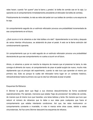 ratas hacen, cuando "sin querer" pisa la barra y ¡presto!, la bolita de comida cae en la caja. Lo
operante es el comportamiento inmediatamente precedente al reforzador (la bolita de comida).

Prácticamente de inmediato, la rata se retira del pedal con sus bolitas de comida a una esquina de
la caja.



Un comportamiento seguido de un estímulo reforzador provoca una probabilidad incrementada de
ese comportamiento en el futuro.



¿Qué ocurre si no le volvemos a dar más bolitas a la rata? Aparentemente no es tonta y después
de varios intentos infructuosos, se abstendrá de pisar el pedal. A esto se le llama extinción del
condicionamiento operante.



Un comportamiento que ya no esté seguido de un estímulo reforzador provoca una probabilidad
decreciente de que ese comportamiento no vuelva a ocurrir en el futuro.



Ahora, si volvemos a poner en marcha la máquina de manera que el presionar la barra, la rata
consiga el alimento de nuevo, el comportamiento de pisar el pedal surgirá de nuevo, mucho más
rápidamente que al principio del experimento, cuando la rata tuvo que aprender el mismo por
primera vez. Esto es porque la vuelta del reforzador toma lugar en un contexto histórico,
retroactivándose hasta la primera vez que la rata fue reforzada al pisar el pedal.




Esquemas De Refuerzo

A Skinner le gusta decir que llegó a sus diversos descubrimientos de forma accidental
(operativamente). Por ejemplo, menciona que estaba "bajo de provisiones" de bolitas de comida,
de manera que él mismo tuvo que hacerlas; una tarea tediosa y lenta. De manera que tuvo que
reducir el número de refuerzos que le daba a sus ratas para cualquiera que fuera el
comportamiento que estaba intentando condicionar. Así que, las ratas mantuvieron un
comportamiento constante e invariable, ni más ni menos entre otras cosas, debido a estas
circunstancias. Así fue como Skinner descubrió los esquemas de refuerzo.
 