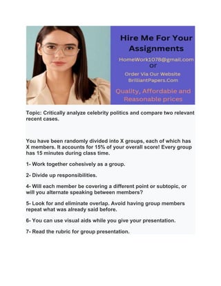 Topic: Critically analyze celebrity politics and compare two relevant
recent cases.
You have been randomly divided into X groups, each of which has
X members. It accounts for 15% of your overall score! Every group
has 15 minutes during class time.
1- Work together cohesively as a group.
2- Divide up responsibilities.
4- Will each member be covering a different point or subtopic, or
will you alternate speaking between members?
5- Look for and eliminate overlap. Avoid having group members
repeat what was already said before.
6- You can use visual aids while you give your presentation.
7- Read the rubric for group presentation.
 
