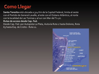 Santa Teresita está ubicada a 324 Km de la Capital Federal, limita al oeste 
con el Partido de General Lavalle, al este con el Océano Atlántico, al norte 
con la localidad de Las Toninas y al sur con Mar del Tu yú.
Rutas de acceso desde Cap. Fed.
Desde Cap. Fed. por Autopista La Plata, Autovía Ruta 2 hasta Dolores, Ruta 
63 hasta Esq. de Crotto - Ruta 11.
 