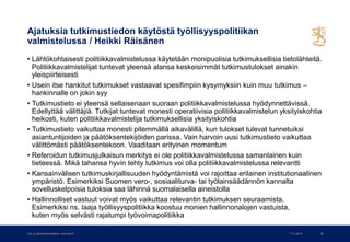 Ajatuksia tutkimustiedon käytöstä työllisyyspolitiikan
valmistelussa / Heikki Räisänen
• Lähtökohtaisesti politiikkavalmistelussa käytetään monipuolisia tutkimuksellisia tietolähteitä.
Politiikkavalmistelijat tuntevat yleensä alansa keskeisimmät tutkimustulokset ainakin
yleispiirteisesti
• Usein itse hankitut tutkimukset vastaavat spesifimpiin kysymyksiin kuin muu tutkimus –
hankinnalle on jokin syy
• Tutkimustieto ei yleensä sellaisenaan suoraan politiikkavalmistelussa hyödynnettävissä.
Edellyttää välittäjiä. Tutkijat tuntevat monesti operatiivisia politiikkavalmistelun yksityiskohtia
heikosti, kuten politiikkavalmistelija tutkimuksellisia yksityiskohtia
• Tutkimustieto vaikuttaa monesti pitemmällä aikavälillä, kun tulokset tulevat tunnetuiksi
asiantuntijoiden ja päätöksentekijöiden parissa. Vain harvoin uusi tutkimustieto vaikuttaa
välittömästi päätöksentekoon. Vaaditaan erityinen momentum
• Referoidun tutkimusjulkaisun merkitys ei ole politiikkavalmistelussa samanlainen kuin
tieteessä. Mikä tahansa hyvin tehty tutkimus voi olla politiikkavalmistelussa relevantti
• Kansainvälisen tutkimuskirjallisuuden hyödyntämistä voi rajoittaa erilainen institutionaalinen
ympäristö. Esimerkiksi Suomen vero-, sosiaaliturva- tai työlainsäädännön kannalta
sovelluskelpoisia tuloksia saa lähinnä suomalaisella aineistolla
• Hallinnolliset vastuut voivat myös vaikuttaa relevantin tutkimuksen seuraamista.
Esimerkiksi ns. laaja työllisyyspolitiikka koostuu monien hallinnonalojen vastuista,
kuten myös selvästi rajatumpi työvoimapolitiikka
7.11.2019Työ- ja elinkeinoministeriö • www.tem.fi 5
 
