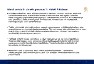 Missä voitaisiin ainakin parantaa? / Heikki Räisänen
• Politiikkahankkeiden, esim. säädösvalmistelun aikataulu on usein sellainen, ettei niitä
varten ennätetä laatia alusta alkaen uutta tutkimushanketta. Sen sijaan käytetään
meta-analyyseja ja jotain erityistä kysymystä tarkastelevia tutkimuksia. Päätöksentekijä
kyllä ymmärtää, että tutkimustyöhön menee aikaa, mutta haluaa silti tulokset heti.
Monilla päättäjillä tässä parannettavaa
• Tutkija kyllä tietää, ettei tutkimustulos yleensä mene suoraan politiikkavalmisteluun, vaan
se vaatii tiedon sopivaa tarjoilua ja pureskelua. Silti tutkimusten johtopäätökset jäävät usein
niukoiksi ja monet tutkijat eivät ole innokkaita osallistumaan julkiseen keskusteluun.
Monilla tutkijoilla tässä parannettavaa
• TEM:ssä on tehty laajaa valmistelua ja käyty keskustelua työ- ja elinkeinopolitiikan
yhteensovittamisesta, esim. elinkeinopolitiikan työllisyysvaikutuksista tai työvoiman
saatavuuden merkityksestä elinkeinopolitiikalle. Tähän keskusteluun tutkijat ovat
tervetulleita kontribuoimaan
• Hallinnossa olisi budjetoitava aikaa tutkimusten seuraamiseen. Tieteellisten
aikakauskirjojen saatavuutta myös muutoin kuin erikseen artikkeleita tilaamalla olisi
parannettava
• Politiikkavalmistelussa tarvittavan mallityön järjestelyjä on myös kehitettävä.
• Ministeriöiden tutkimusresurssit ovat niukat. VN-TEAS on hyvä instrumentti, mutta sen
7.11.2019Työ- ja elinkeinoministeriö • www.tem.fi 6
 