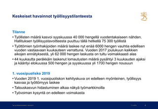 Keskeiset havainnot työllisyystilanteesta
Tilanne
• Työllisten määrä kasvoi syyskuussa 40 000 hengellä vuodentakaiseen nähden.
Hallituksen työllisyystavoitteesta puuttuu tällä hetkellä 75 300 työllistä
• Työttömien työnhakijoiden määrä laskee nyt enää 6000 hengen vauhtia edellisen
vuoden vastaavaan kuukauteen verrattuna. Vuoden 2017 joulukuun kaikkien
aikojen ennätyksestä, yli 62 000 hengen laskusta on tultu voimakkaasti alas
• 44 kuukautta peräkkäin laskenut lomautusten määrä pysähtyi 3 kuukauden ajaksi
ja kääntyi elokuussa 500 hengen ja syyskuussa yli 1700 hengen nousuun
1. vuosipuolisko 2019
• Vuoden 2019 1. vuosipuoliskon kehityskuva on edelleen myönteinen, työllisyys
kasvaa ja työttömyys laskee
• Talouskasvun hidastuminen alkaa näkyä työmarkkinoilla
• Työvoiman kysyntä on edelleen voimakasta
7.11.2019Työ- ja elinkeinoministeriö • www.tem.fi 8
 