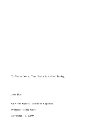 1
To Test or Not to Test: Ethics in Animal Testing
John Doe
GEN 499 General Education Capstone
Professor Millie Jones
November 16, 2050*
 