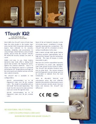 3 WAYS TO OPEN: FINGER, CODE & KEY
1Touch®
IQ2
Since 2005, the 1Touch® series of locks have
been the sales leader in the keyless door
entry market. With thousands sold annually,
buyers have attested to its security,
durability, reliability, and convenience. Its
unique design, robust features, and unrivaled
quality, assures that the 1Touch® remains
the preferred security solution for years to
come.
Stylish and easy to use, these keyless
biometric door locks oﬀer a sliding front
panel that protects the ﬁngerprint sensor
against the outdoor elements. Once it is
raised, the ﬁngerprint scanner is activated
and ready to use. Simply place your ﬁnger on
the ultra-quick and reliable scanner and the
door unlocks instantly.
The 1Touch® IQ2 is available in two
conﬁgurations:
IQ2-AT: Accommodates up to 36
ﬁngerprint users and 78 pin number
users. This model is compatible with an
USB Audit Trail Kit (sold separately). The
Audit Trail Kit records the date and time
each user comes through the door.
IQ2-HC: Accommodates up to 75
ﬁngerprint users and 78 pin number
users.
State of the art biometric security is only
10 minutes away! Installation is simple,
typically requiring only a screwdriver. The
1Touch® IQ2 will ﬁt a standard US door
without modiﬁcation to the door.
Both models include ANSI grade latches
providing excellent dependability and 4
high security “dimple” keys for manual key
override. This type of keyway is nearly
impossible to pick.
Now you can use the unparalleled security
of biometrics to assure only registered
users have access to your home or oﬃce.
The 1Touch® IQ2 provides freedom from
lost or stolen keys! The numeric keypad
and the ﬁngerprint scanner allows users to
be enrolled or deleted from the lock
individually.
With its abundant features and
unsurpassed value, this cost eﬀective
keyless entry solution is the answer to your
home or business security needs. Buy one
today and discover the 1Touch® IQ2
diﬀerence!
NO ADDITIONAL HOLES TO DRILL
INDOOR/OUTDOOR ANSI GRADE 2 QUALITY
www.1TouchLock.com
866-400-9292 or 513-239-6322
 