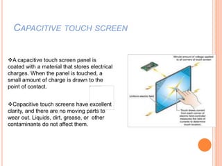 CAPACITIVE TOUCH SCREEN
A capacitive touch screen panel is
coated with a material that stores electrical
charges. When the panel is touched, a
small amount of charge is drawn to the
point of contact.
Capacitive touch screens have excellent
clarity, and there are no moving parts to
wear out. Liquids, dirt, grease, or other
contaminants do not affect them.
 