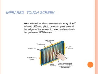 INFRARED TOUCH SCREEN
An infrared touch screen uses an array of X-Y
infrared LED and photo detector pairs around
the edges of the screen to detect a disruption in
the pattern of LED beams.
 