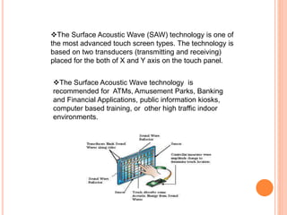 The Surface Acoustic Wave (SAW) technology is one of
the most advanced touch screen types. The technology is
based on two transducers (transmitting and receiving)
placed for the both of X and Y axis on the touch panel.
The Surface Acoustic Wave technology is
recommended for ATMs, Amusement Parks, Banking
and Financial Applications, public information kiosks,
computer based training, or other high traffic indoor
environments.
 