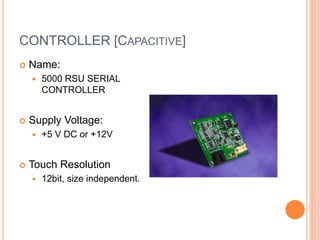 CONTROLLER [CAPACITIVE]
 Name:
 5000 RSU SERIAL
CONTROLLER
 Supply Voltage:
 +5 V DC or +12V
 Touch Resolution
 12bit, size independent.
 