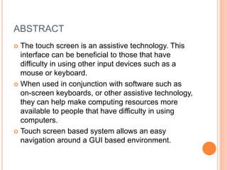 ABSTRACT
 The touch screen is an assistive technology. This
interface can be beneficial to those that have
difficulty in using other input devices such as a
mouse or keyboard.
 When used in conjunction with software such as
on-screen keyboards, or other assistive technology,
they can help make computing resources more
available to people that have difficulty in using
computers.
 Touch screen based system allows an easy
navigation around a GUI based environment.
 