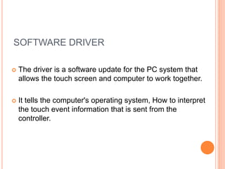 SOFTWARE DRIVER
 The driver is a software update for the PC system that
allows the touch screen and computer to work together.
 It tells the computer's operating system, How to interpret
the touch event information that is sent from the
controller.
 