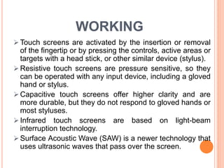 WORKING
 Touch screens are activated by the insertion or removal
of the fingertip or by pressing the controls, active areas or
targets with a head stick, or other similar device (stylus).
 Resistive touch screens are pressure sensitive, so they
can be operated with any input device, including a gloved
hand or stylus.
 Capacitive touch screens offer higher clarity and are
more durable, but they do not respond to gloved hands or
most styluses.
 Infrared touch screens are based on light-beam
interruption technology.
 Surface Acoustic Wave (SAW) is a newer technology that
uses ultrasonic waves that pass over the screen.
 