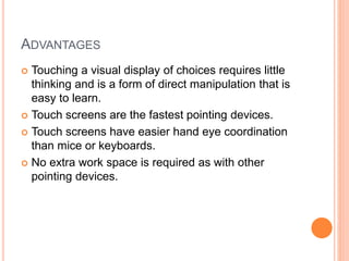 ADVANTAGES
 Touching a visual display of choices requires little
thinking and is a form of direct manipulation that is
easy to learn.
 Touch screens are the fastest pointing devices.
 Touch screens have easier hand eye coordination
than mice or keyboards.
 No extra work space is required as with other
pointing devices.
 