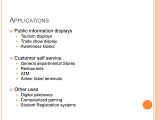 APPLICATIONS
 Public information displays
 Tourism displays
 Trade show display
 Awareness kiosks
 Customer self service
 General departmental Stores
 Restaurants
 ATM
 Airline ticket terminals
 Other uses
 Digital jukeboxes
 Computerized gaming
 Student Registration systems
 
