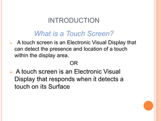 INTRODUCTION
What is a Touch Screen?
 A touch screen is an Electronic Visual Display that
can detect the presence and location of a touch
within the display area.
OR
 A touch screen is an Electronic Visual
Display that responds when it detects a
touch on its Surface
 