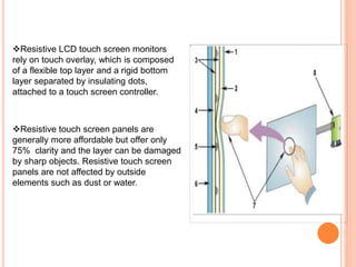 Resistive LCD touch screen monitors
rely on touch overlay, which is composed
of a flexible top layer and a rigid bottom
layer separated by insulating dots,
attached to a touch screen controller.
Resistive touch screen panels are
generally more affordable but offer only
75% clarity and the layer can be damaged
by sharp objects. Resistive touch screen
panels are not affected by outside
elements such as dust or water.
 