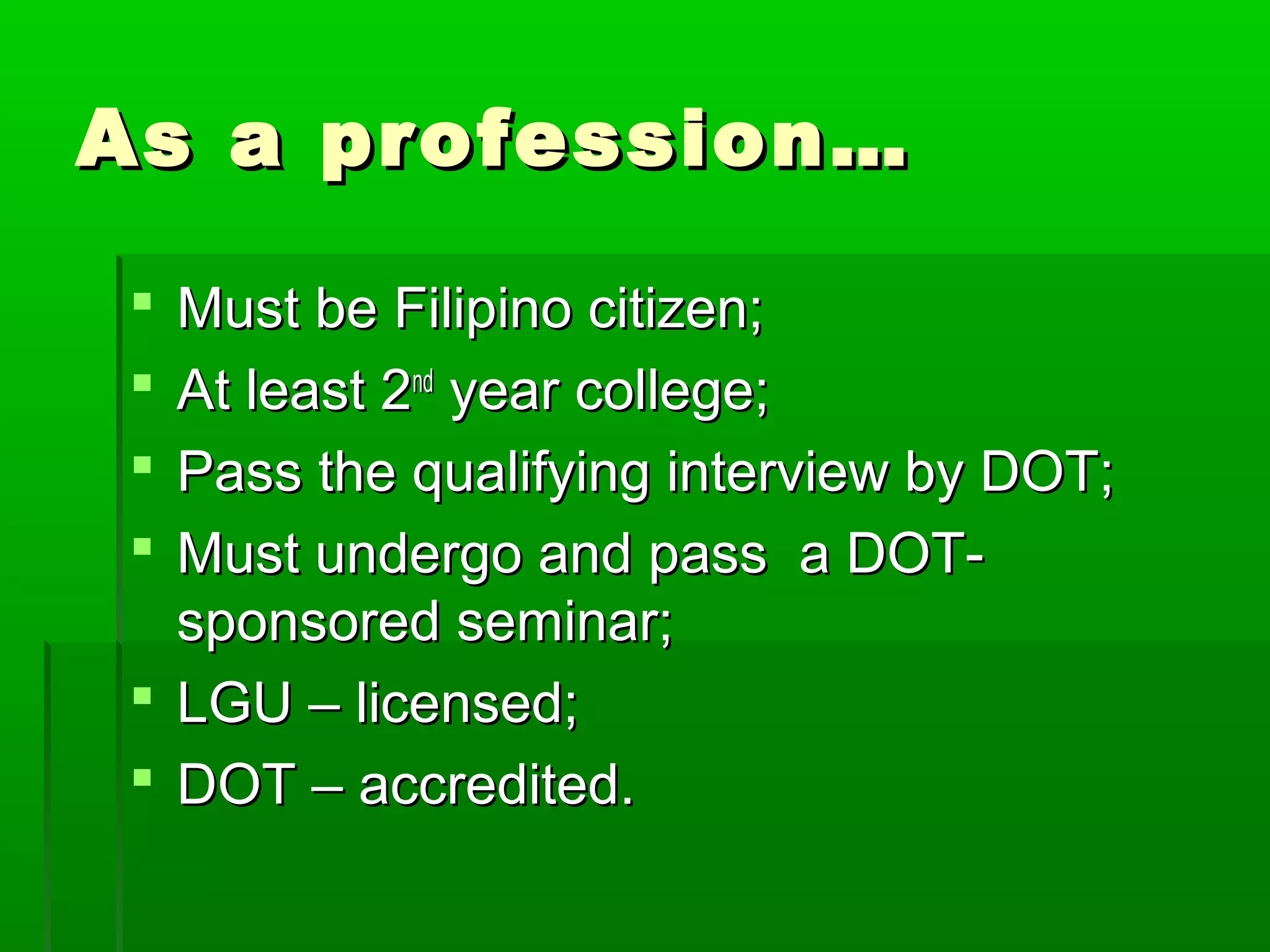 AAss aa pprrooffeessssiioonn…… 
 MMuusstt bbee FFiilliippiinnoo cciittiizzeenn;; 
 AAtt lleeaasstt 22nndd yyeeaarr ccoolllleeggee;; 
 PPaassss tthhee qquuaalliiffyyiinngg iinntteerrvviieeww bbyy DDOOTT;; 
 MMuusstt uunnddeerrggoo aanndd ppaassss aa DDOOTT-- 
ssppoonnssoorreedd sseemmiinnaarr;; 
 LLGGUU –– lliicceennsseedd;; 
 DDOOTT –– aaccccrreeddiitteedd.. 
 