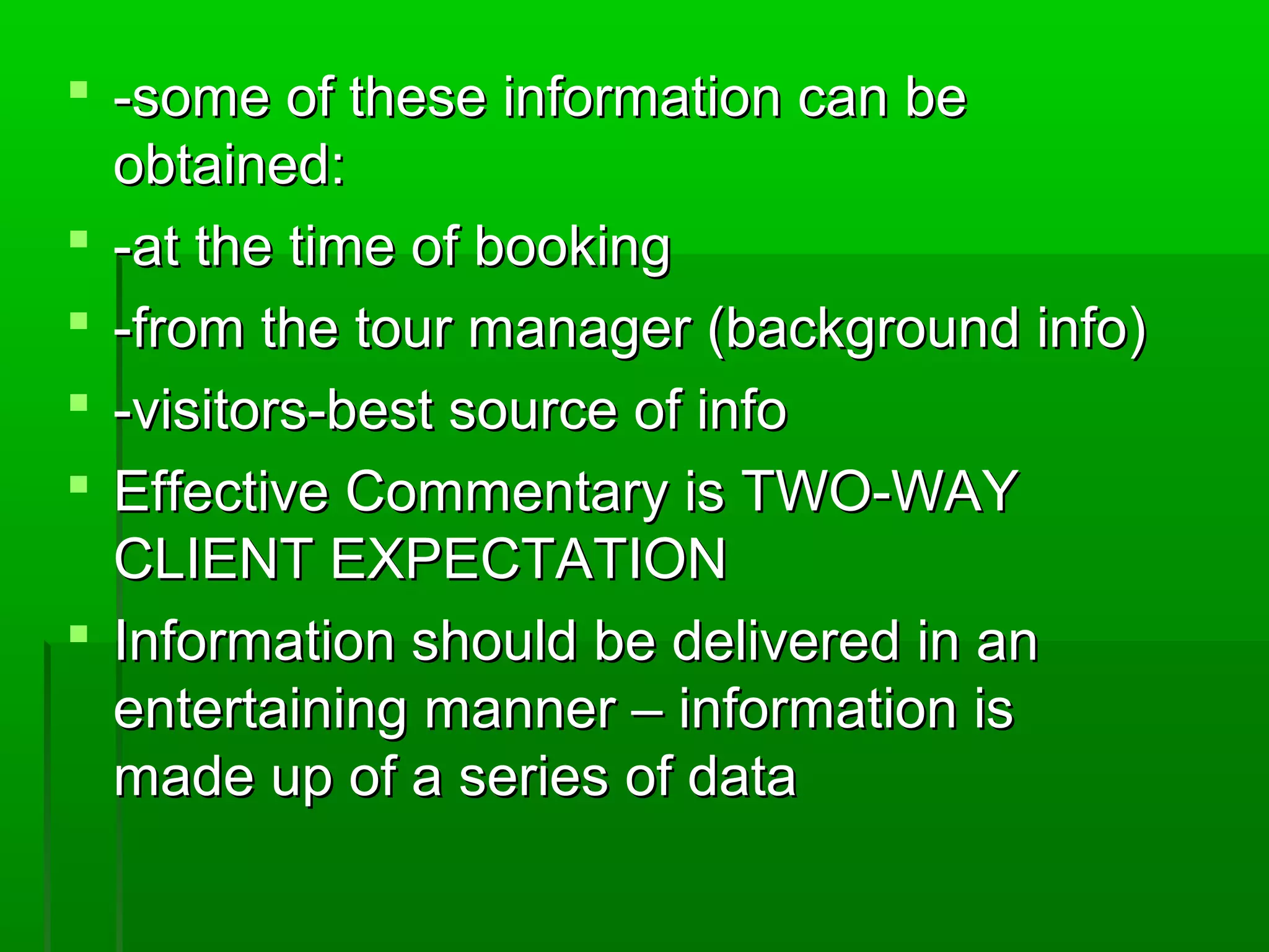  -some ooff tthheessee iinnffoorrmmaattiioonn ccaann bbee 
oobbttaaiinneedd:: 
 --aatt tthhee ttiimmee ooff bbooookkiinngg 
 --ffrroomm tthhee ttoouurr mmaannaaggeerr ((bbaacckkggrroouunndd iinnffoo)) 
 --vviissiittoorrss--bbeesstt ssoouurrccee ooff iinnffoo 
 EEffffeeccttiivvee CCoommmmeennttaarryy iiss TTWWOO--WWAAYY 
CCLLIIEENNTT EEXXPPEECCTTAATTIIOONN 
 IInnffoorrmmaattiioonn sshhoouulldd bbee ddeelliivveerreedd iinn aann 
eenntteerrttaaiinniinngg mmaannnneerr –– iinnffoorrmmaattiioonn iiss 
mmaaddee uupp ooff aa sseerriieess ooff ddaattaa 
 
