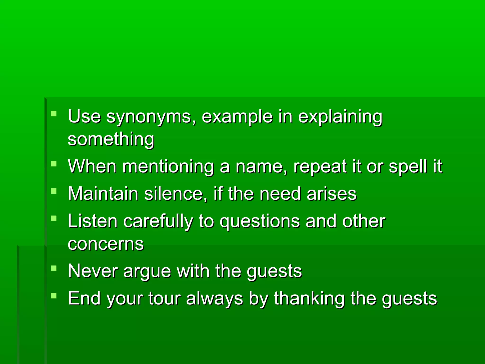  Use ssyynnoonnyymmss,, eexxaammppllee iinn eexxppllaaiinniinngg 
ssoommeetthhiinngg 
 WWhheenn mmeennttiioonniinngg aa nnaammee,, rreeppeeaatt iitt oorr ssppeellll iitt 
 MMaaiinnttaaiinn ssiilleennccee,, iiff tthhee nneeeedd aarriisseess 
 LLiisstteenn ccaarreeffuullllyy ttoo qquueessttiioonnss aanndd ootthheerr 
ccoonncceerrnnss 
 NNeevveerr aarrgguuee wwiitthh tthhee gguueessttss 
 EEnndd yyoouurr ttoouurr aallwwaayyss bbyy tthhaannkkiinngg tthhee gguueessttss 
 