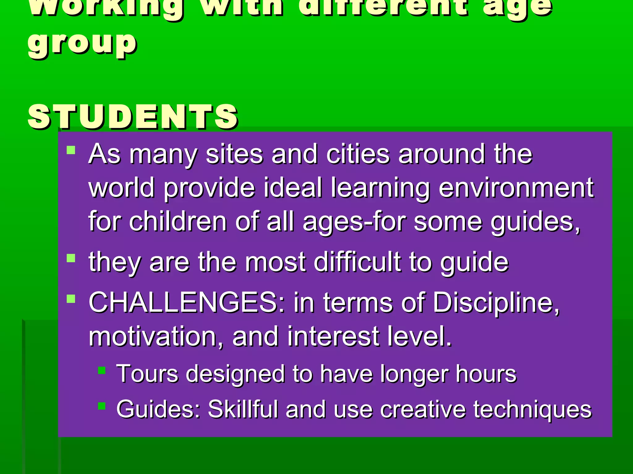 Working wwiitthh ddiiffffeerreenntt aaggee 
ggrroouupp 
SSTTUUDDEENNTTSS 
 AAss mmaannyy ssiitteess aanndd cciittiieess aarroouunndd tthhee 
wwoorrlldd pprroovviiddee iiddeeaall lleeaarrnniinngg eennvviirroonnmmeenntt 
ffoorr cchhiillddrreenn ooff aallll aaggeess--ffoorr ssoommee gguuiiddeess,, 
 tthheeyy aarree tthhee mmoosstt ddiiffffiiccuulltt ttoo gguuiiddee 
 CCHHAALLLLEENNGGEESS:: iinn tteerrmmss ooff DDiisscciipplliinnee,, 
mmoottiivvaattiioonn,, aanndd iinntteerreesstt lleevveell.. 
 TToouurrss ddeessiiggnneedd ttoo hhaavvee lloonnggeerr hhoouurrss 
 GGuuiiddeess:: SSkkiillllffuull aanndd uussee ccrreeaattiivvee tteecchhnniiqquueess 
 