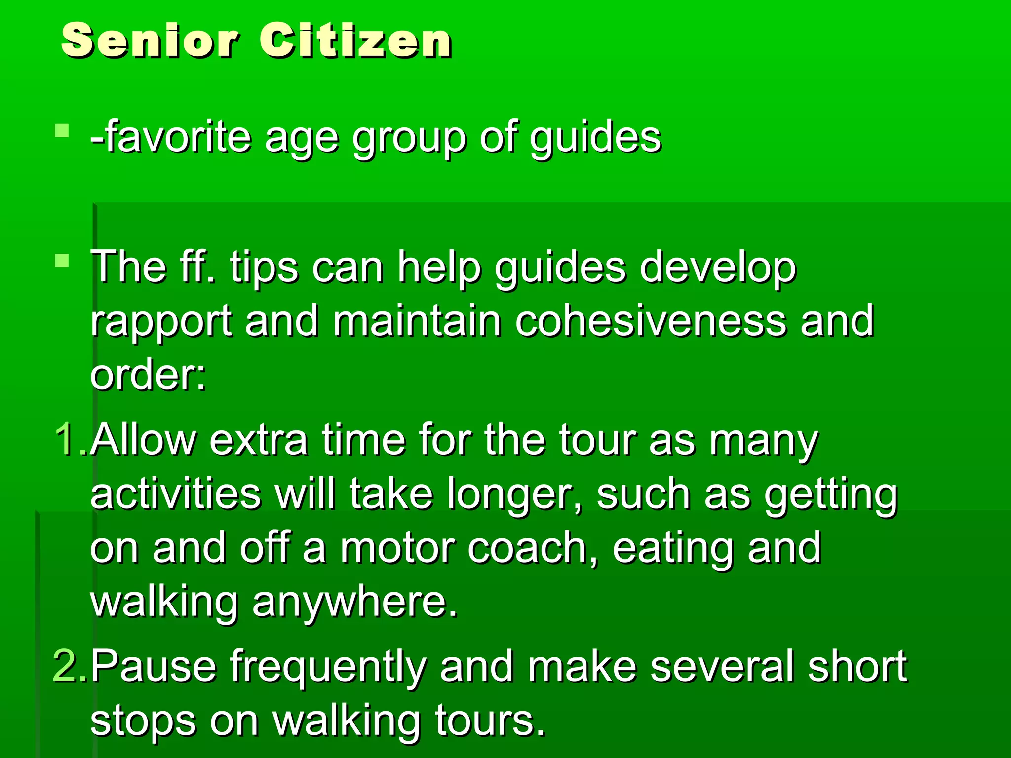 SSeenniioorr CCiittiizzeenn 
 --ffaavvoorriittee aaggee ggrroouupp ooff gguuiiddeess 
 TThhee ffff.. ttiippss ccaann hheellpp gguuiiddeess ddeevveelloopp 
rraappppoorrtt aanndd mmaaiinnttaaiinn ccoohheessiivveenneessss aanndd 
oorrddeerr:: 
11..AAllllooww eexxttrraa ttiimmee ffoorr tthhee ttoouurr aass mmaannyy 
aaccttiivviittiieess wwiillll ttaakkee lloonnggeerr,, ssuucchh aass ggeettttiinngg 
oonn aanndd ooffff aa mmoottoorr ccooaacchh,, eeaattiinngg aanndd 
wwaallkkiinngg aannyywwhheerree.. 
22..PPaauussee ffrreeqquueennttllyy aanndd mmaakkee sseevveerraall sshhoorrtt 
ssttooppss oonn wwaallkkiinngg ttoouurrss.. 
 