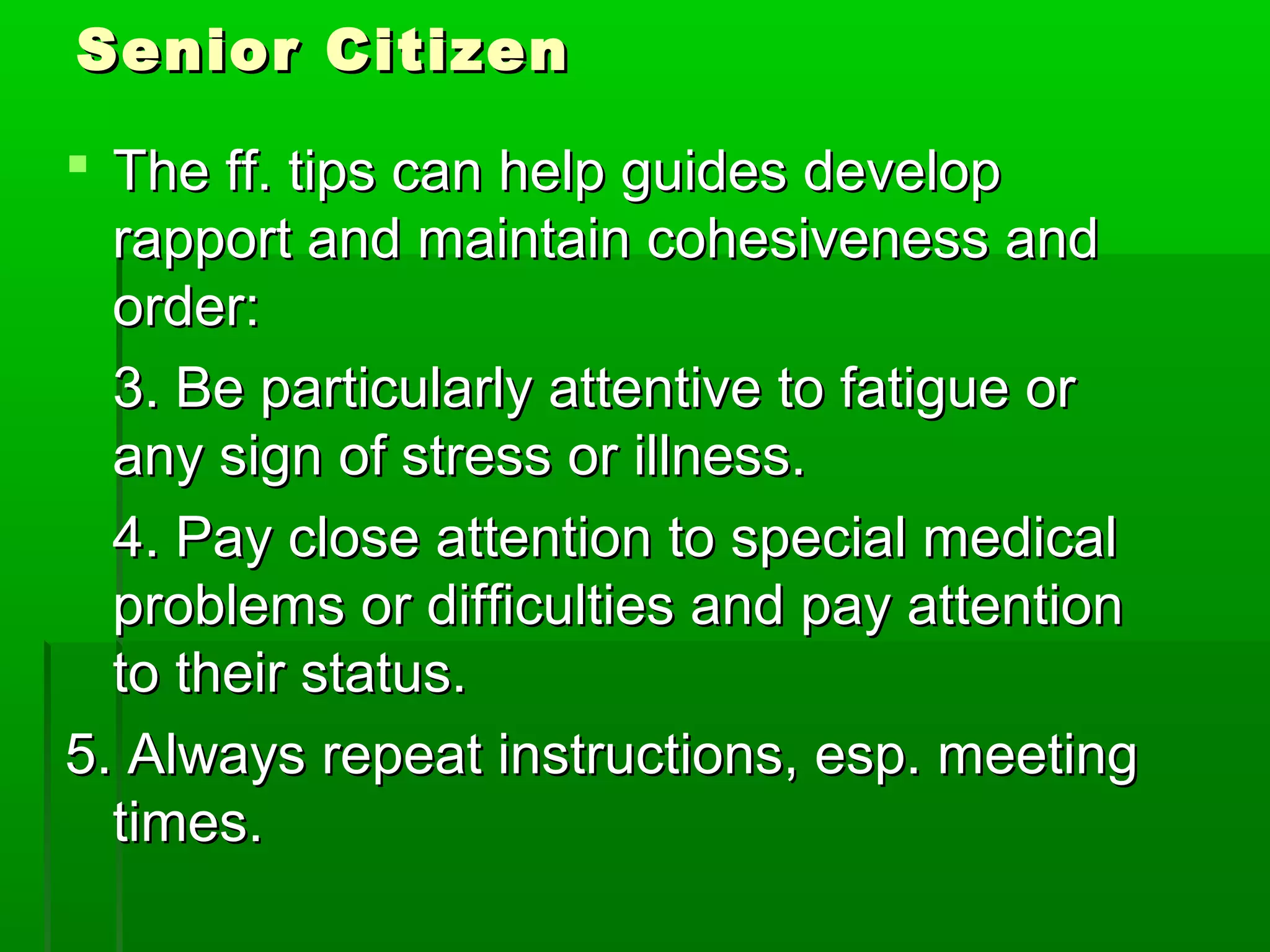 SSeenniioorr CCiittiizzeenn 
 TThhee ffff.. ttiippss ccaann hheellpp gguuiiddeess ddeevveelloopp 
rraappppoorrtt aanndd mmaaiinnttaaiinn ccoohheessiivveenneessss aanndd 
oorrddeerr:: 
33.. BBee ppaarrttiiccuullaarrllyy aatttteennttiivvee ttoo ffaattiigguuee oorr 
aannyy ssiiggnn ooff ssttrreessss oorr iillllnneessss.. 
44.. PPaayy cclloossee aatttteennttiioonn ttoo ssppeecciiaall mmeeddiiccaall 
pprroobblleemmss oorr ddiiffffiiccuullttiieess aanndd ppaayy aatttteennttiioonn 
ttoo tthheeiirr ssttaattuuss.. 
55.. AAllwwaayyss rreeppeeaatt iinnssttrruuccttiioonnss,, eesspp.. mmeeeettiinngg 
ttiimmeess.. 
 