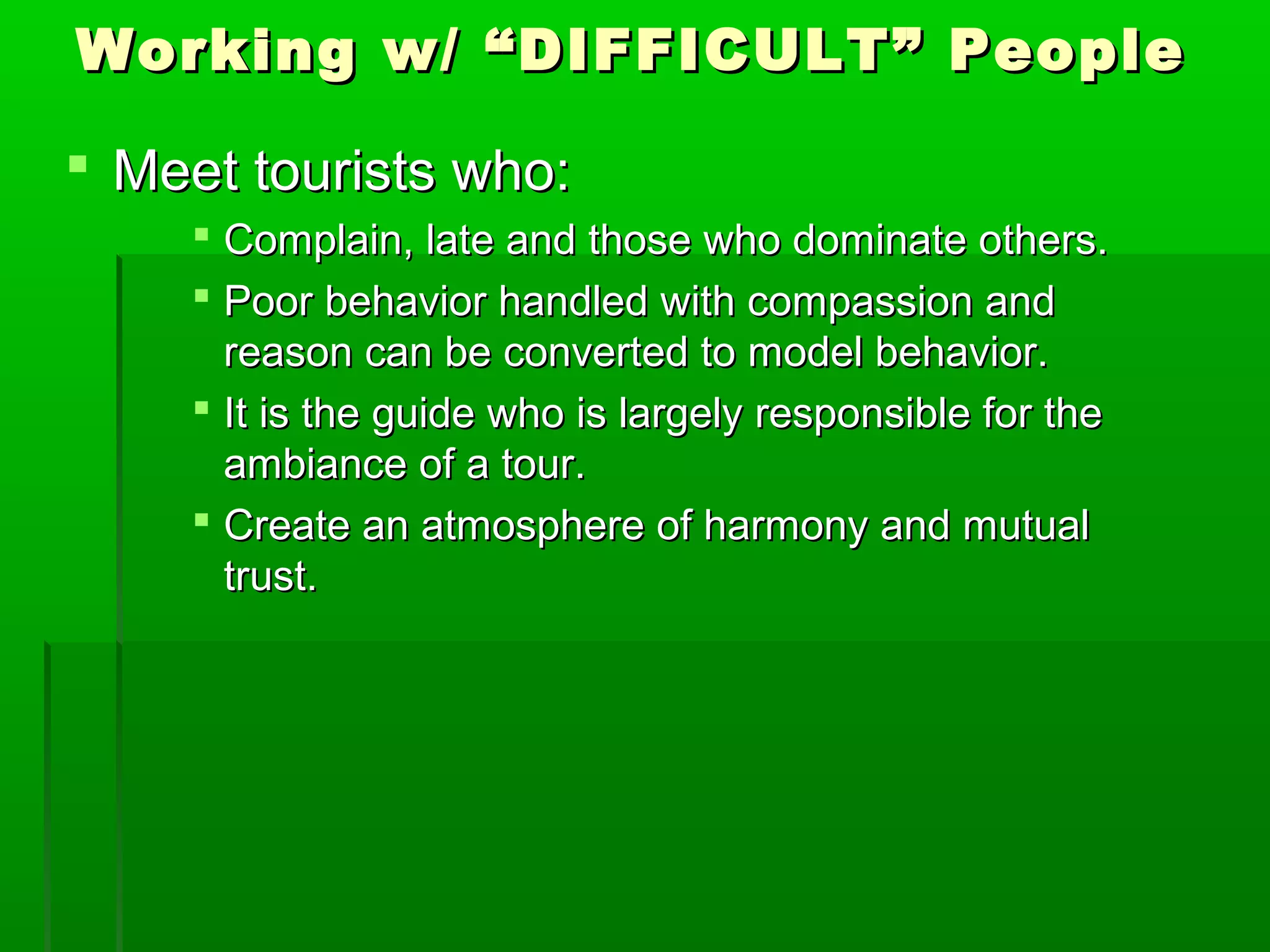 Working w/ ““DDIIFFFFIICCUULLTT”” PPeeooppllee 
 MMeeeett ttoouurriissttss wwhhoo:: 
 CCoommppllaaiinn,, llaattee aanndd tthhoossee wwhhoo ddoommiinnaattee ootthheerrss.. 
 PPoooorr bbeehhaavviioorr hhaannddlleedd wwiitthh ccoommppaassssiioonn aanndd 
rreeaassoonn ccaann bbee ccoonnvveerrtteedd ttoo mmooddeell bbeehhaavviioorr.. 
 IItt iiss tthhee gguuiiddee wwhhoo iiss llaarrggeellyy rreessppoonnssiibbllee ffoorr tthhee 
aammbbiiaannccee ooff aa ttoouurr.. 
 CCrreeaattee aann aattmmoosspphheerree ooff hhaarrmmoonnyy aanndd mmuuttuuaall 
ttrruusstt.. 
 