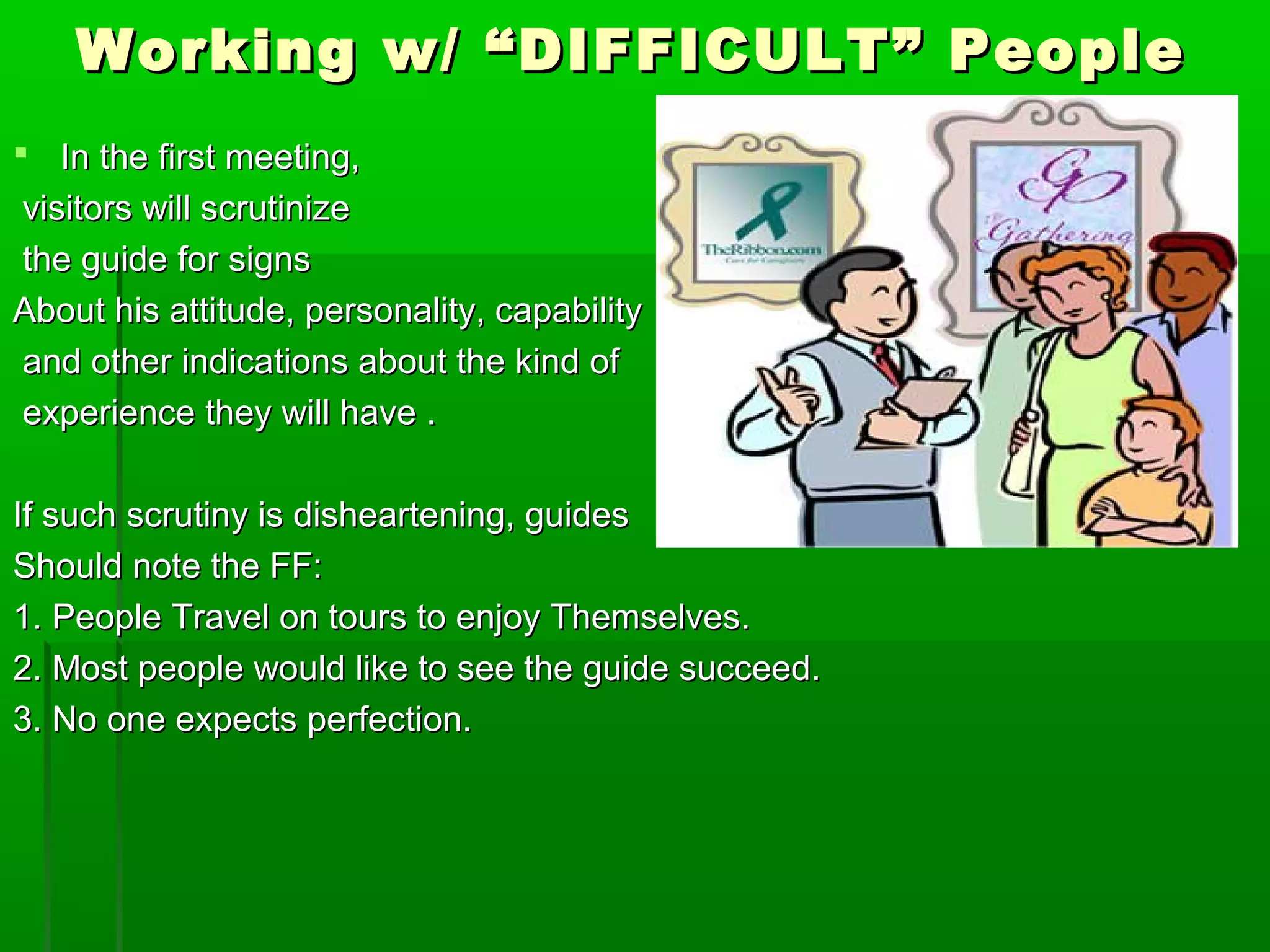 Working w/ ““DDIIFFFFIICCUULLTT”” PPeeooppllee 
 IInn tthhee ffiirrsstt mmeeeettiinngg,, 
vviissiittoorrss wwiillll ssccrruuttiinniizzee 
tthhee gguuiiddee ffoorr ssiiggnnss 
AAbboouutt hhiiss aattttiittuuddee,, ppeerrssoonnaalliittyy,, ccaappaabbiilliittyy 
aanndd ootthheerr iinnddiiccaattiioonnss aabboouutt tthhee kkiinndd ooff 
eexxppeerriieennccee tthheeyy wwiillll hhaavvee .. 
IIff ssuucchh ssccrruuttiinnyy iiss ddiisshheeaarrtteenniinngg,, gguuiiddeess 
SShhoouulldd nnoottee tthhee FFFF:: 
11.. PPeeooppllee TTrraavveell oonn ttoouurrss ttoo eennjjooyy TThheemmsseellvveess.. 
22.. MMoosstt ppeeooppllee wwoouulldd lliikkee ttoo sseeee tthhee gguuiiddee ssuucccceeeedd.. 
33.. NNoo oonnee eexxppeeccttss ppeerrffeeccttiioonn.. 
 