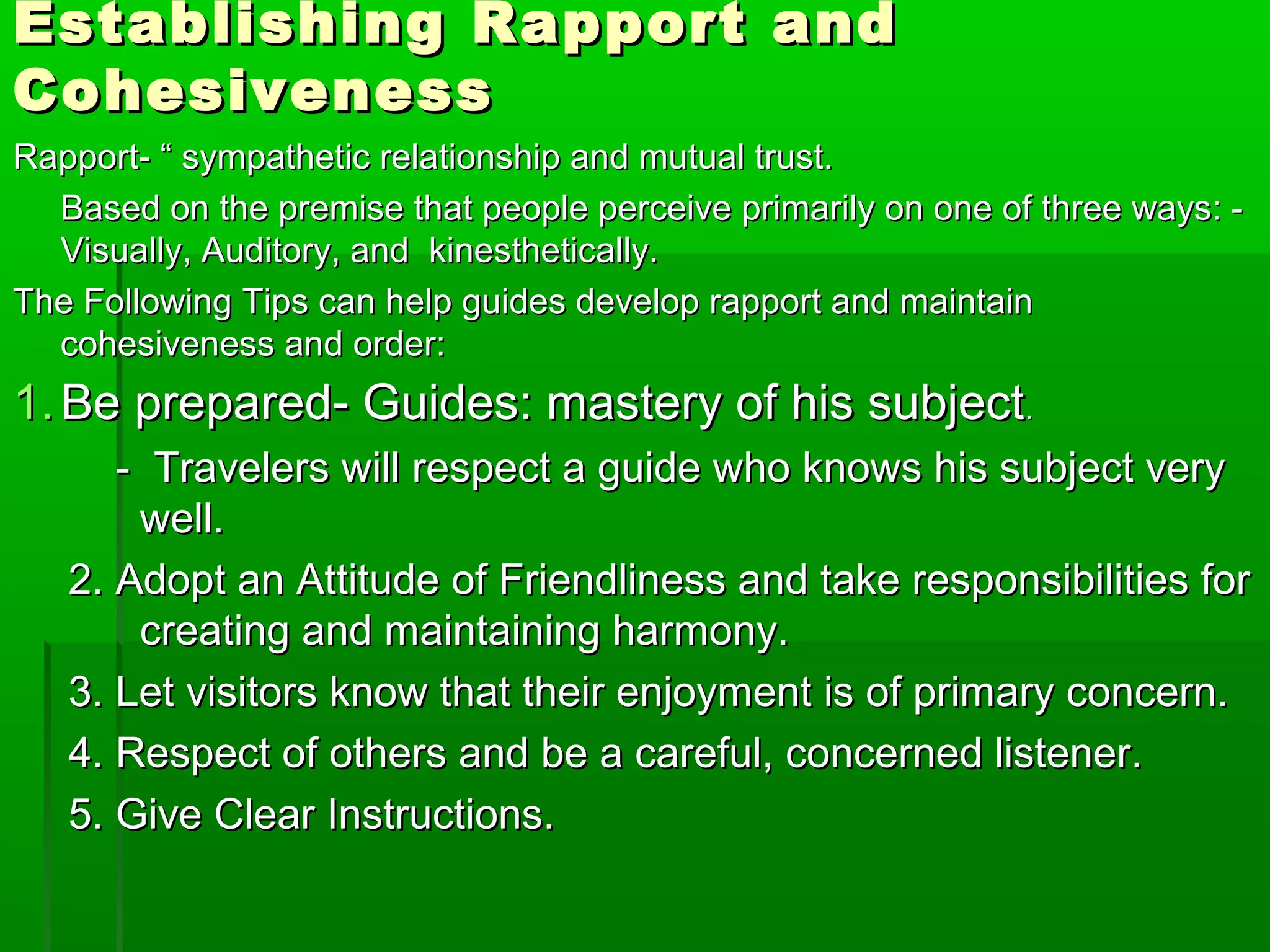 Establishing RRaappppoorrtt aanndd 
CCoohheessiivveenneessss 
RRaappppoorrtt-- ““ ssyymmppaatthheettiicc rreellaattiioonnsshhiipp aanndd mmuuttuuaall ttrruusstt.. 
BBaasseedd oonn tthhee pprreemmiissee tthhaatt ppeeooppllee ppeerrcceeiivvee pprriimmaarriillyy oonn oonnee ooff tthhrreeee wwaayyss:: -- 
VViissuuaallllyy,, AAuuddiittoorryy,, aanndd kkiinneesstthheettiiccaallllyy.. 
TThhee FFoolllloowwiinngg TTiippss ccaann hheellpp gguuiiddeess ddeevveelloopp rraappppoorrtt aanndd mmaaiinnttaaiinn 
ccoohheessiivveenneessss aanndd oorrddeerr:: 
11..BBee pprreeppaarreedd-- GGuuiiddeess:: mmaasstteerryy ooff hhiiss ssuubbjjeecctt.. 
-- TTrraavveelleerrss wwiillll rreessppeecctt aa gguuiiddee wwhhoo kknnoowwss hhiiss ssuubbjjeecctt vveerryy 
wweellll.. 
22.. AAddoopptt aann AAttttiittuuddee ooff FFrriieennddlliinneessss aanndd ttaakkee rreessppoonnssiibbiilliittiieess ffoorr 
ccrreeaattiinngg aanndd mmaaiinnttaaiinniinngg hhaarrmmoonnyy.. 
33.. LLeett vviissiittoorrss kknnooww tthhaatt tthheeiirr eennjjooyymmeenntt iiss ooff pprriimmaarryy ccoonncceerrnn.. 
44.. RReessppeecctt ooff ootthheerrss aanndd bbee aa ccaarreeffuull,, ccoonncceerrnneedd lliisstteenneerr.. 
55.. GGiivvee CClleeaarr IInnssttrruuccttiioonnss.. 
 