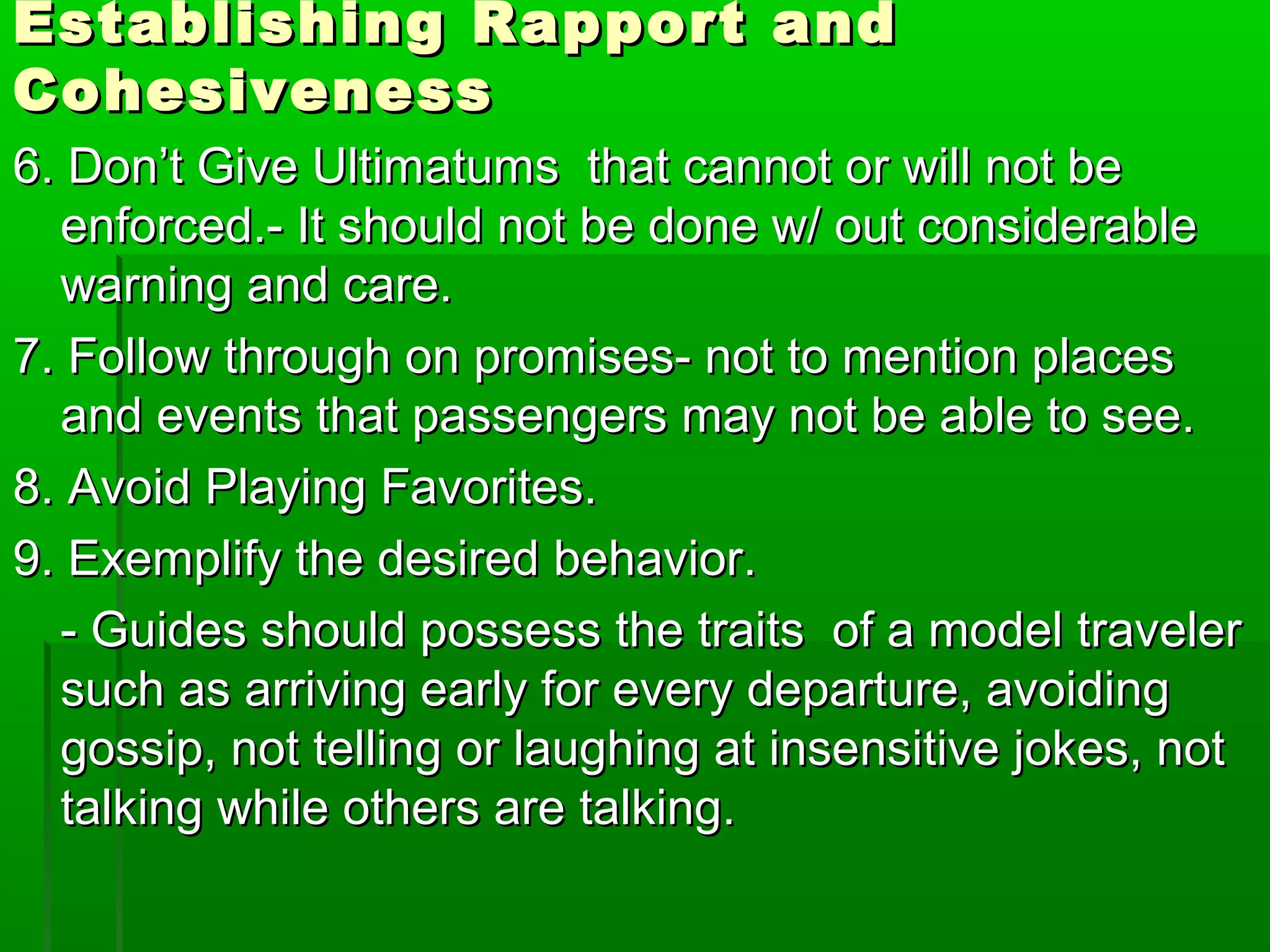 Establishing RRaappppoorrtt aanndd 
CCoohheessiivveenneessss 
66.. DDoonn’’tt GGiivvee UUllttiimmaattuummss tthhaatt ccaannnnoott oorr wwiillll nnoott bbee 
eennffoorrcceedd..-- IItt sshhoouulldd nnoott bbee ddoonnee ww// oouutt ccoonnssiiddeerraabbllee 
wwaarrnniinngg aanndd ccaarree.. 
77.. FFoollllooww tthhrroouugghh oonn pprroommiisseess-- nnoott ttoo mmeennttiioonn ppllaacceess 
aanndd eevveennttss tthhaatt ppaasssseennggeerrss mmaayy nnoott bbee aabbllee ttoo sseeee.. 
88.. AAvvooiidd PPllaayyiinngg FFaavvoorriitteess.. 
99.. EExxeemmpplliiffyy tthhee ddeessiirreedd bbeehhaavviioorr.. 
-- GGuuiiddeess sshhoouulldd ppoosssseessss tthhee ttrraaiittss ooff aa mmooddeell ttrraavveelleerr 
ssuucchh aass aarrrriivviinngg eeaarrllyy ffoorr eevveerryy ddeeppaarrttuurree,, aavvooiiddiinngg 
ggoossssiipp,, nnoott tteelllliinngg oorr llaauugghhiinngg aatt iinnsseennssiittiivvee jjookkeess,, nnoott 
ttaallkkiinngg wwhhiillee ootthheerrss aarree ttaallkkiinngg.. 
 