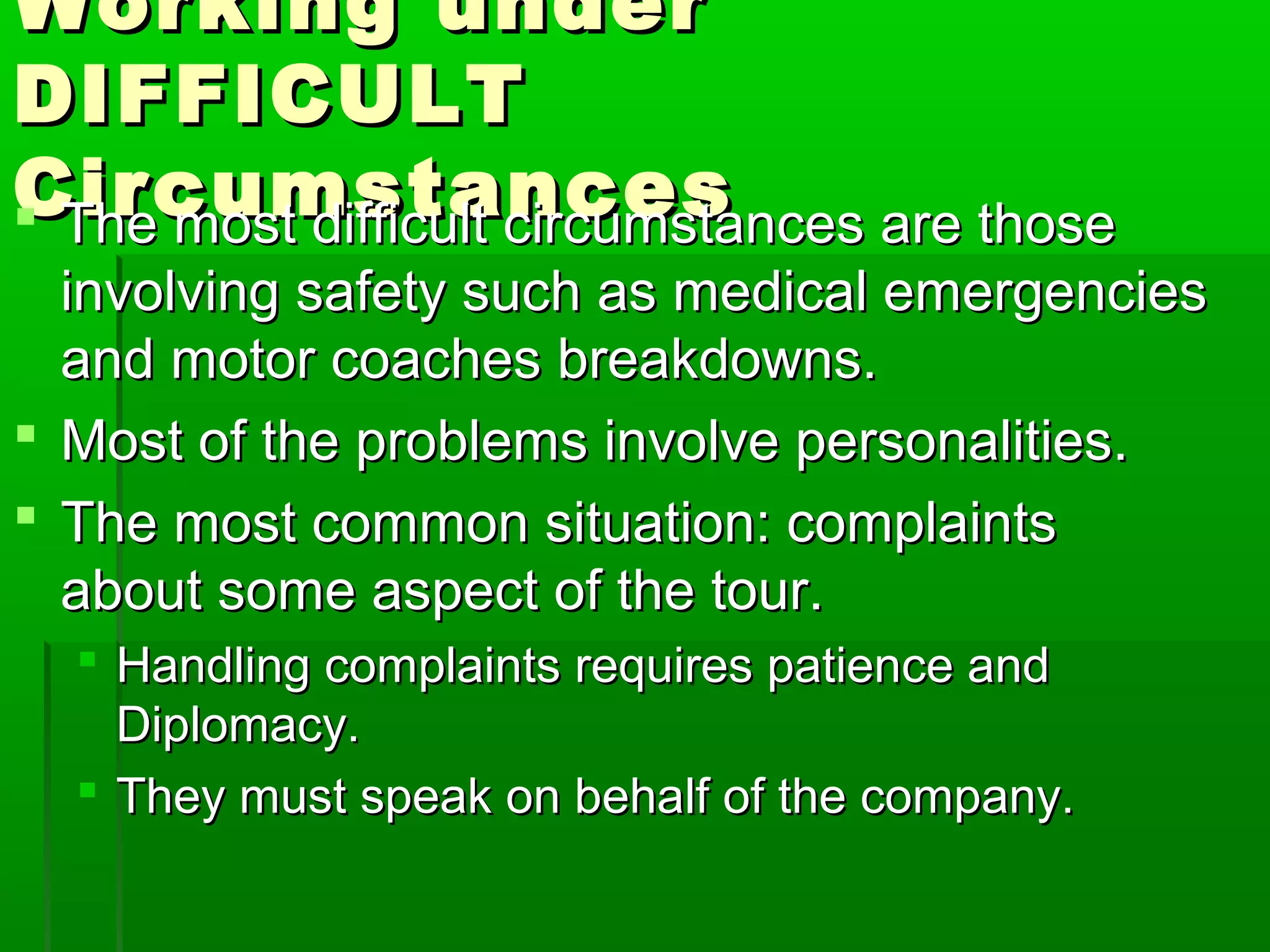 WWoorrkkiinngg uunnddeerr 
DDIIFFFFIICCUULLTT 
CCiirrccuummssttaanncceess  TThhee mmoosstt ddiiffffiiccuulltt cciirrccuummssttaanncceess aarree tthhoossee 
iinnvvoollvviinngg ssaaffeettyy ssuucchh aass mmeeddiiccaall eemmeerrggeenncciieess 
aanndd mmoottoorr ccooaacchheess bbrreeaakkddoowwnnss.. 
 MMoosstt ooff tthhee pprroobblleemmss iinnvvoollvvee ppeerrssoonnaalliittiieess.. 
 TThhee mmoosstt ccoommmmoonn ssiittuuaattiioonn:: ccoommppllaaiinnttss 
aabboouutt ssoommee aassppeecctt ooff tthhee ttoouurr.. 
 HHaannddlliinngg ccoommppllaaiinnttss rreeqquuiirreess ppaattiieennccee aanndd 
DDiipplloommaaccyy.. 
 TThheeyy mmuusstt ssppeeaakk oonn bbeehhaallff ooff tthhee ccoommppaannyy.. 
 