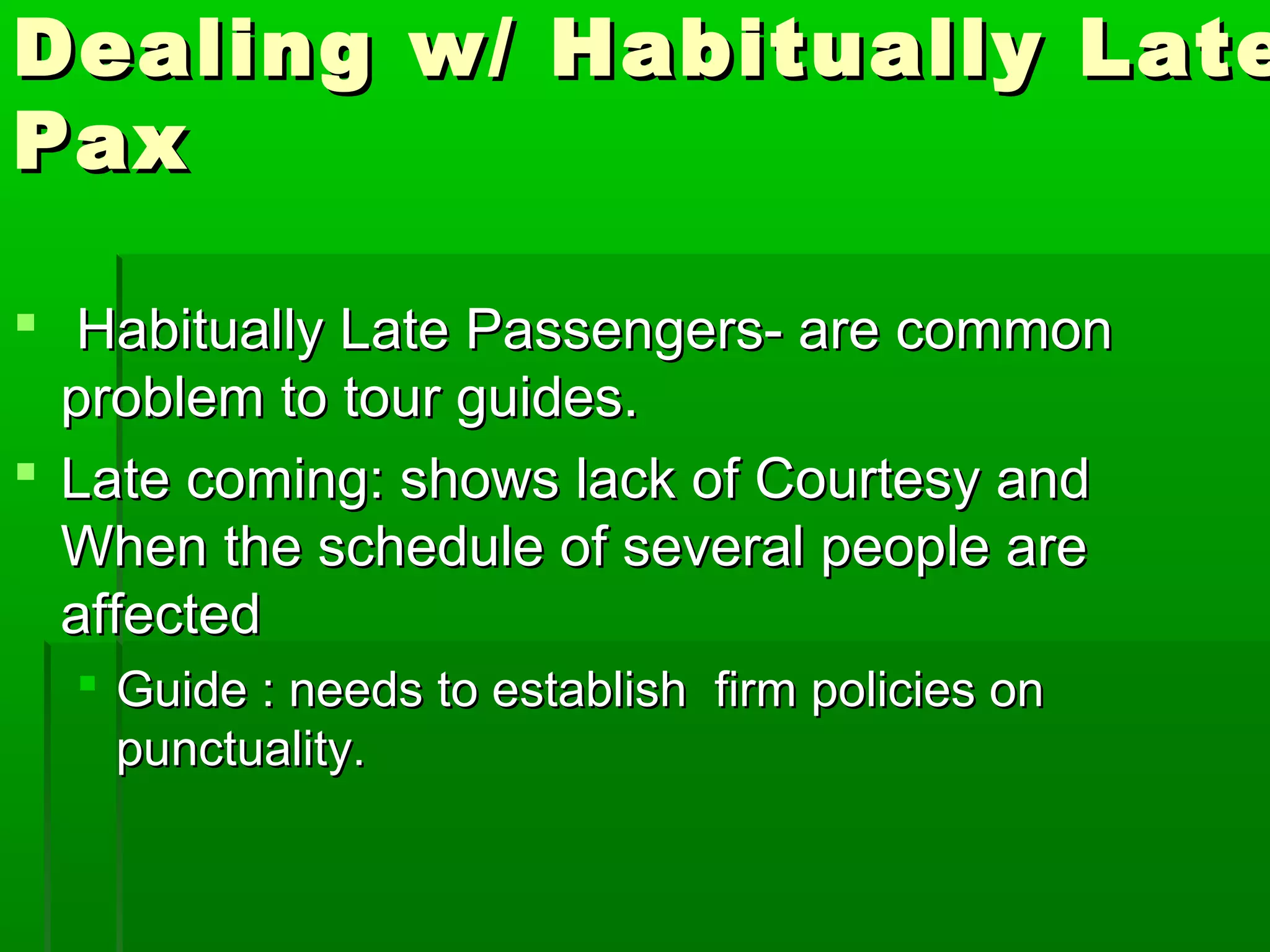 Dealing ww// HHaabbiittuuaallllyy LLaattee 
PPaaxx 
 HHaabbiittuuaallllyy LLaattee PPaasssseennggeerrss-- aarree ccoommmmoonn 
pprroobblleemm ttoo ttoouurr gguuiiddeess.. 
 LLaattee ccoommiinngg:: sshhoowwss llaacckk ooff CCoouurrtteessyy aanndd 
WWhheenn tthhee sscchheedduullee ooff sseevveerraall ppeeooppllee aarree 
aaffffeecctteedd 
 GGuuiiddee :: nneeeeddss ttoo eessttaabblliisshh ffiirrmm ppoolliicciieess oonn 
ppuunnccttuuaalliittyy.. 
 