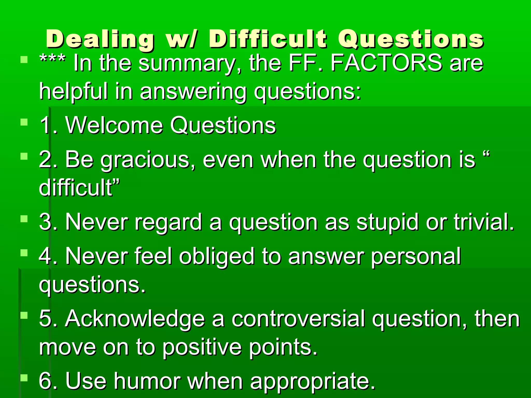 Dealing w/ DDiiffffiiccuulltt QQuueessttiioonnss 
 ****** IInn tthhee ssuummmmaarryy,, tthhee FFFF.. FFAACCTTOORRSS aarree 
hheellppffuull iinn aannsswweerriinngg qquueessttiioonnss:: 
 11.. WWeellccoommee QQuueessttiioonnss 
 22.. BBee ggrraacciioouuss,, eevveenn wwhheenn tthhee qquueessttiioonn iiss ““ 
ddiiffffiiccuulltt”” 
 33.. NNeevveerr rreeggaarrdd aa qquueessttiioonn aass ssttuuppiidd oorr ttrriivviiaall.. 
 44.. NNeevveerr ffeeeell oobblliiggeedd ttoo aannsswweerr ppeerrssoonnaall 
qquueessttiioonnss.. 
 55.. AAcckknnoowwlleeddggee aa ccoonnttrroovveerrssiiaall qquueessttiioonn,, tthheenn 
mmoovvee oonn ttoo ppoossiittiivvee ppooiinnttss.. 
 66.. UUssee hhuummoorr wwhheenn aapppprroopprriiaattee.. 
 