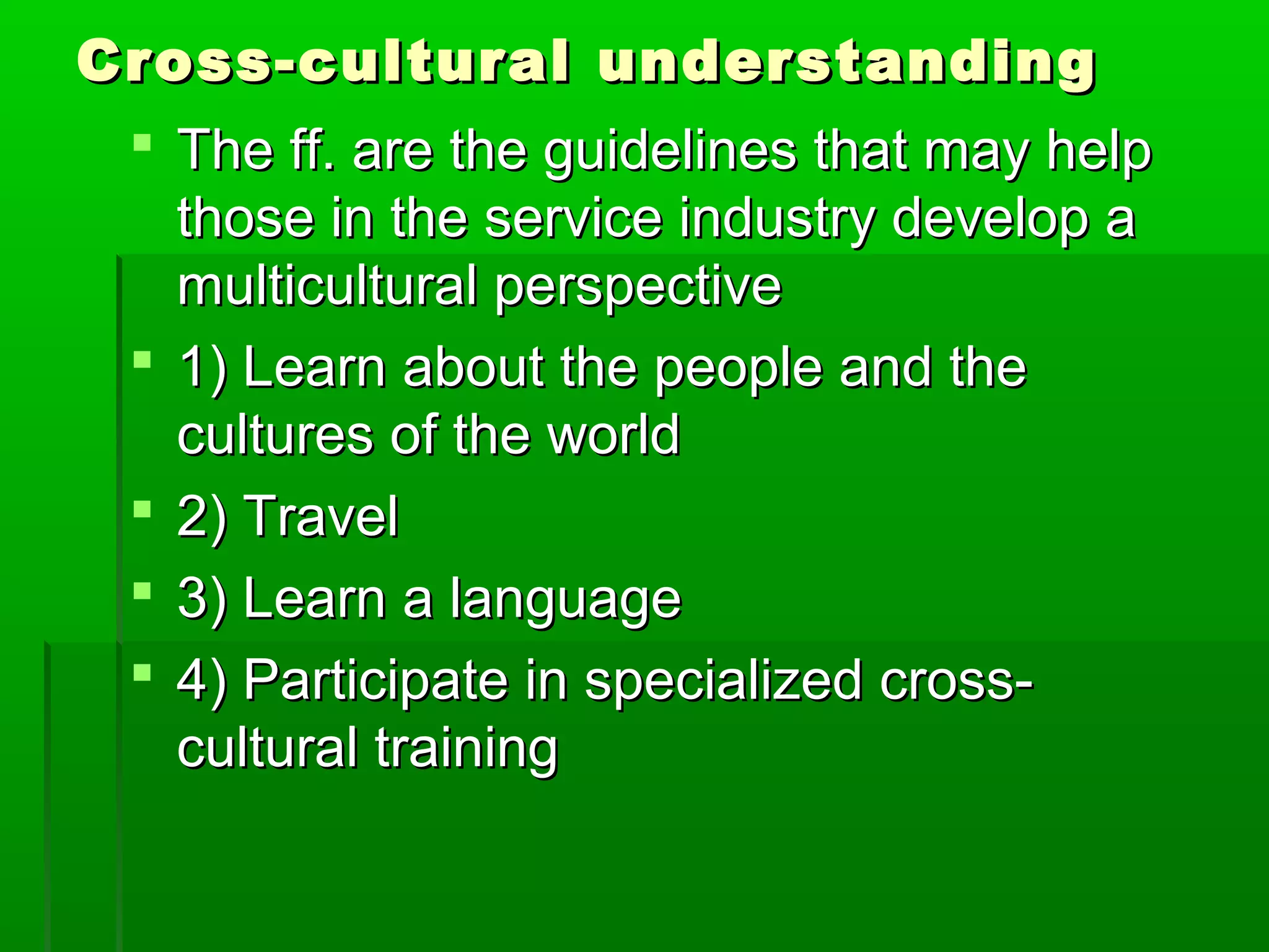 Cross-cultural uunnddeerrssttaannddiinngg 
 TThhee ffff.. aarree tthhee gguuiiddeelliinneess tthhaatt mmaayy hheellpp 
tthhoossee iinn tthhee sseerrvviiccee iinndduussttrryy ddeevveelloopp aa 
mmuullttiiccuullttuurraall ppeerrssppeeccttiivvee 
 11)) LLeeaarrnn aabboouutt tthhee ppeeooppllee aanndd tthhee 
ccuullttuurreess ooff tthhee wwoorrlldd 
 22)) TTrraavveell 
 33)) LLeeaarrnn aa llaanngguuaaggee 
 44)) PPaarrttiicciippaattee iinn ssppeecciiaalliizzeedd ccrroossss-- 
ccuullttuurraall ttrraaiinniinngg 
 